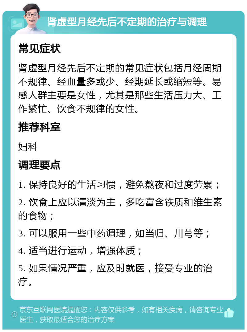 肾虚型月经先后不定期的治疗与调理 常见症状 肾虚型月经先后不定期的常见症状包括月经周期不规律、经血量多或少、经期延长或缩短等。易感人群主要是女性，尤其是那些生活压力大、工作繁忙、饮食不规律的女性。 推荐科室 妇科 调理要点 1. 保持良好的生活习惯，避免熬夜和过度劳累； 2. 饮食上应以清淡为主，多吃富含铁质和维生素的食物； 3. 可以服用一些中药调理，如当归、川芎等； 4. 适当进行运动，增强体质； 5. 如果情况严重，应及时就医，接受专业的治疗。