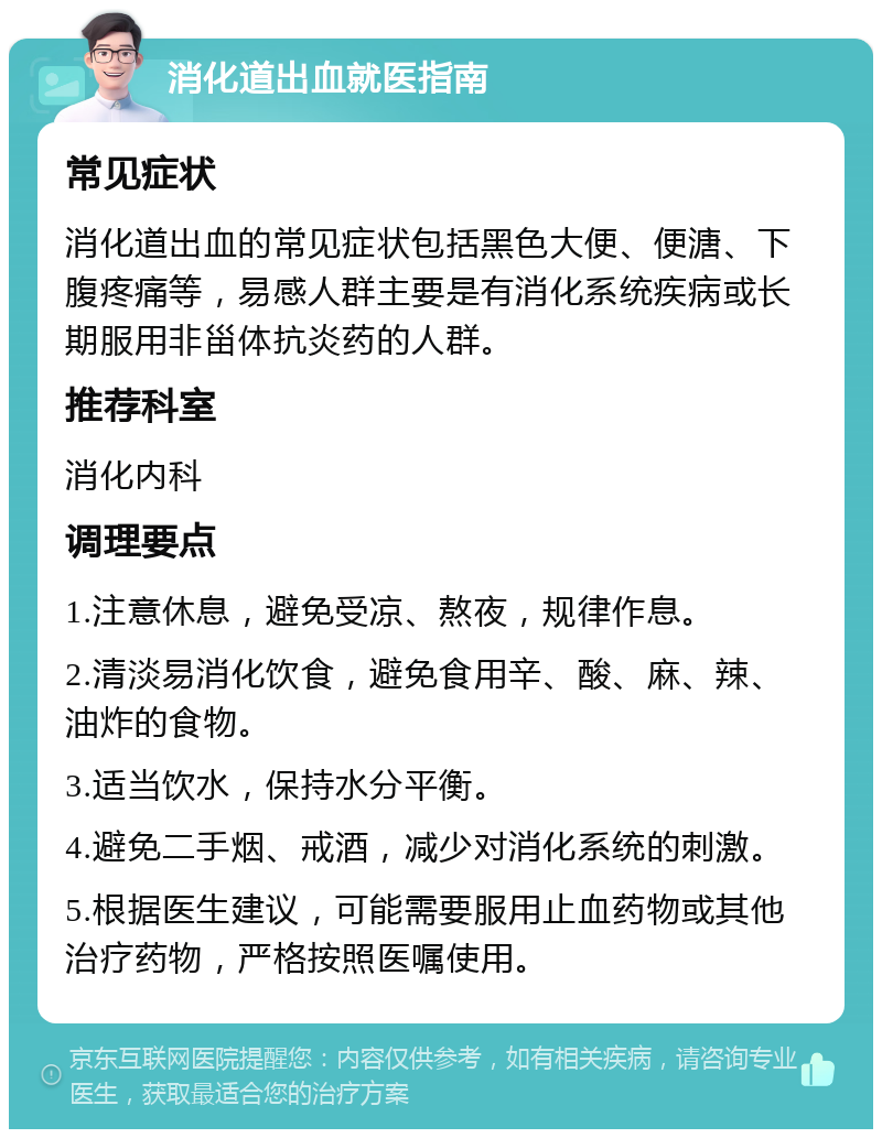 消化道出血就医指南 常见症状 消化道出血的常见症状包括黑色大便、便溏、下腹疼痛等，易感人群主要是有消化系统疾病或长期服用非甾体抗炎药的人群。 推荐科室 消化内科 调理要点 1.注意休息，避免受凉、熬夜，规律作息。 2.清淡易消化饮食，避免食用辛、酸、麻、辣、油炸的食物。 3.适当饮水，保持水分平衡。 4.避免二手烟、戒酒，减少对消化系统的刺激。 5.根据医生建议，可能需要服用止血药物或其他治疗药物，严格按照医嘱使用。