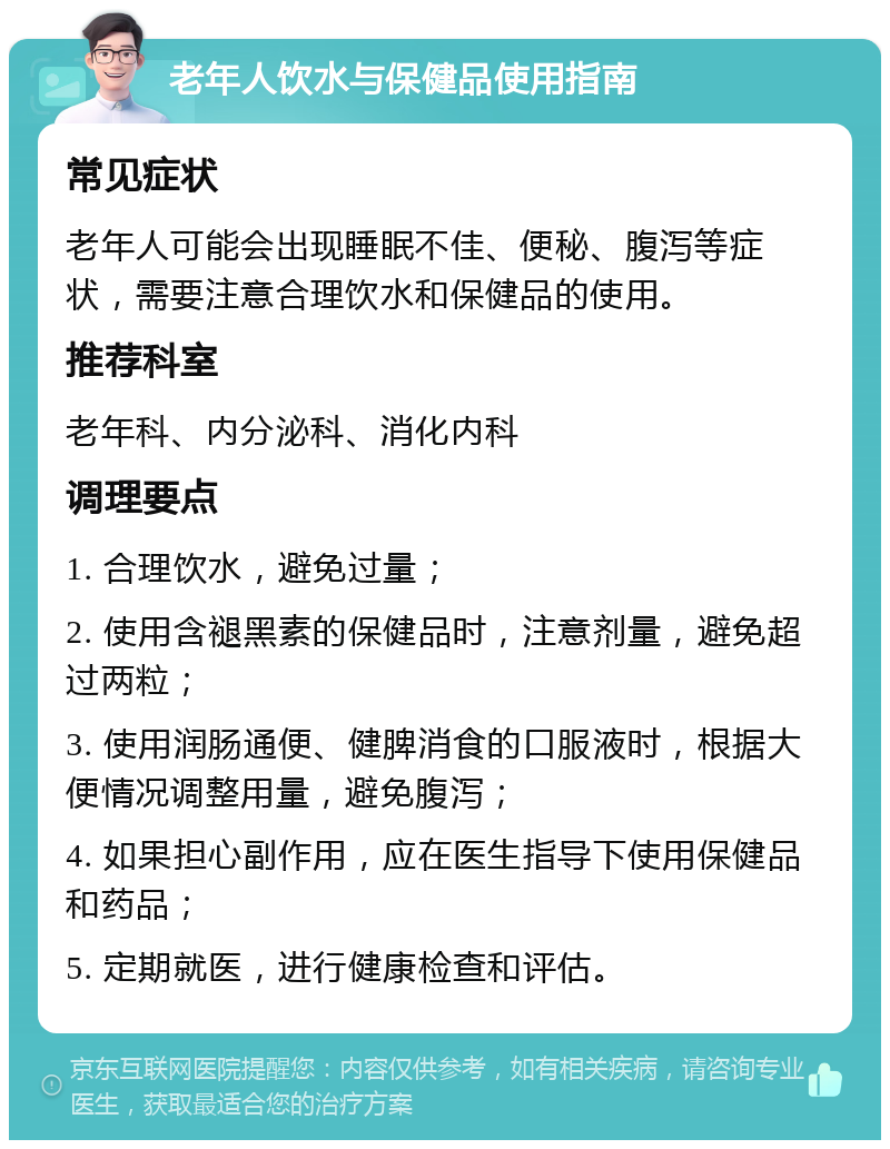 老年人饮水与保健品使用指南 常见症状 老年人可能会出现睡眠不佳、便秘、腹泻等症状，需要注意合理饮水和保健品的使用。 推荐科室 老年科、内分泌科、消化内科 调理要点 1. 合理饮水，避免过量； 2. 使用含褪黑素的保健品时，注意剂量，避免超过两粒； 3. 使用润肠通便、健脾消食的口服液时，根据大便情况调整用量，避免腹泻； 4. 如果担心副作用，应在医生指导下使用保健品和药品； 5. 定期就医，进行健康检查和评估。