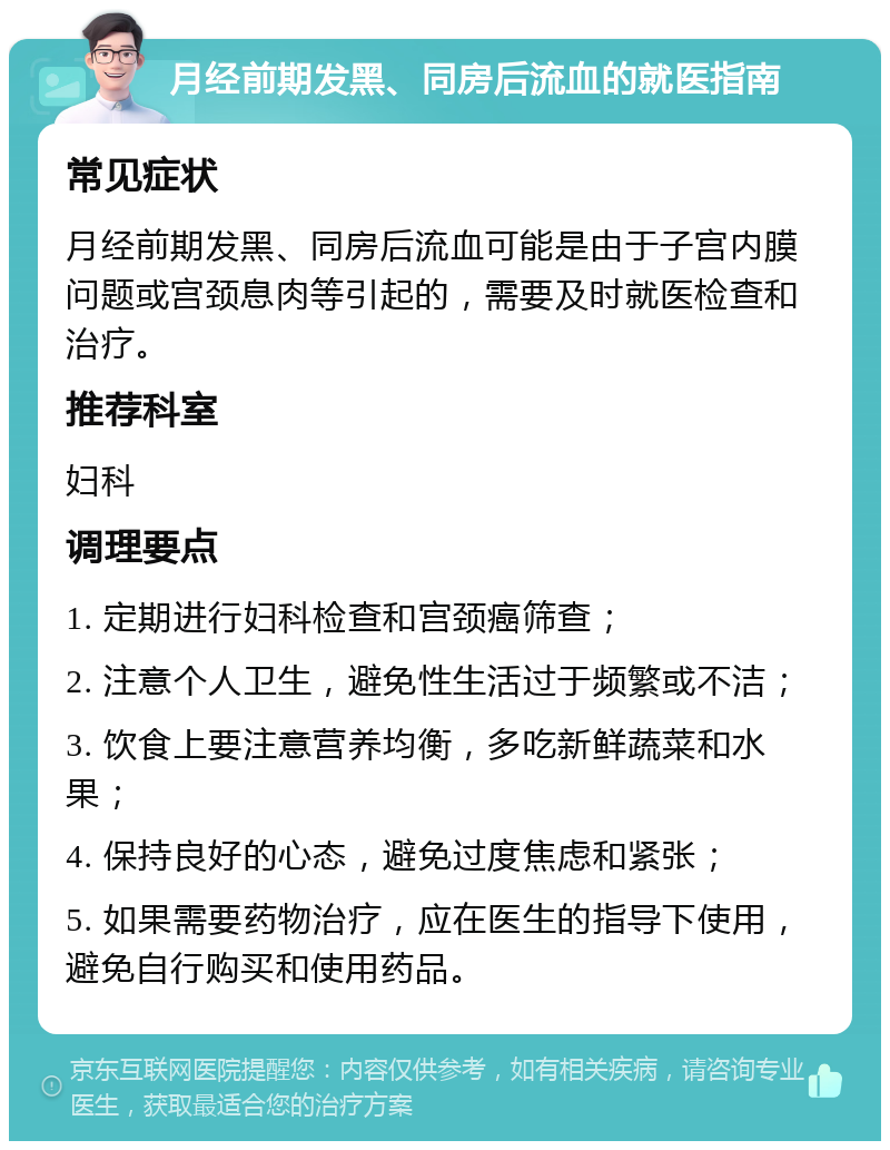 月经前期发黑、同房后流血的就医指南 常见症状 月经前期发黑、同房后流血可能是由于子宫内膜问题或宫颈息肉等引起的，需要及时就医检查和治疗。 推荐科室 妇科 调理要点 1. 定期进行妇科检查和宫颈癌筛查； 2. 注意个人卫生，避免性生活过于频繁或不洁； 3. 饮食上要注意营养均衡，多吃新鲜蔬菜和水果； 4. 保持良好的心态，避免过度焦虑和紧张； 5. 如果需要药物治疗，应在医生的指导下使用，避免自行购买和使用药品。