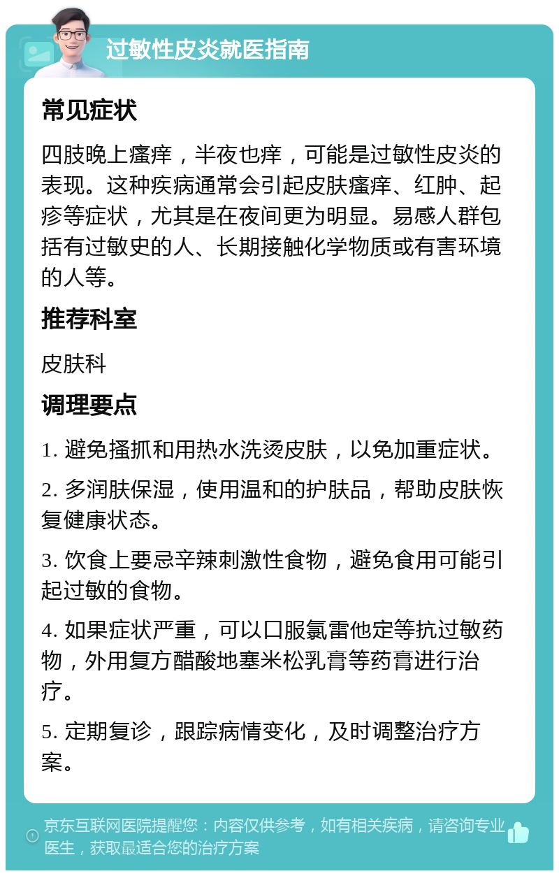 过敏性皮炎就医指南 常见症状 四肢晚上瘙痒，半夜也痒，可能是过敏性皮炎的表现。这种疾病通常会引起皮肤瘙痒、红肿、起疹等症状，尤其是在夜间更为明显。易感人群包括有过敏史的人、长期接触化学物质或有害环境的人等。 推荐科室 皮肤科 调理要点 1. 避免搔抓和用热水洗烫皮肤，以免加重症状。 2. 多润肤保湿，使用温和的护肤品，帮助皮肤恢复健康状态。 3. 饮食上要忌辛辣刺激性食物，避免食用可能引起过敏的食物。 4. 如果症状严重，可以口服氯雷他定等抗过敏药物，外用复方醋酸地塞米松乳膏等药膏进行治疗。 5. 定期复诊，跟踪病情变化，及时调整治疗方案。