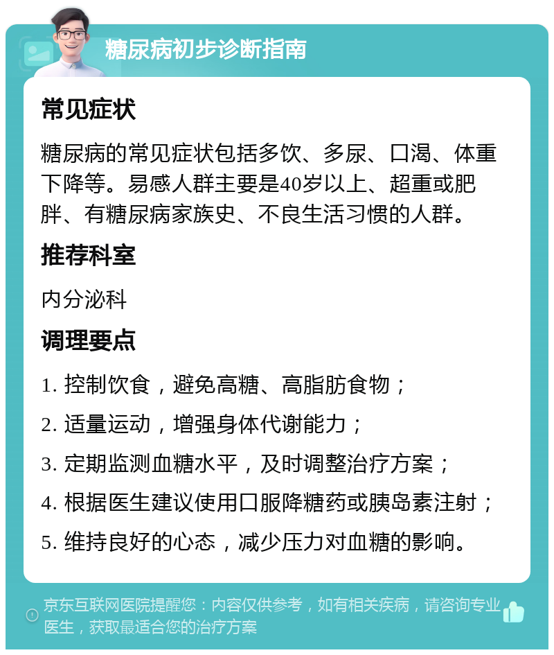 糖尿病初步诊断指南 常见症状 糖尿病的常见症状包括多饮、多尿、口渴、体重下降等。易感人群主要是40岁以上、超重或肥胖、有糖尿病家族史、不良生活习惯的人群。 推荐科室 内分泌科 调理要点 1. 控制饮食，避免高糖、高脂肪食物； 2. 适量运动，增强身体代谢能力； 3. 定期监测血糖水平，及时调整治疗方案； 4. 根据医生建议使用口服降糖药或胰岛素注射； 5. 维持良好的心态，减少压力对血糖的影响。