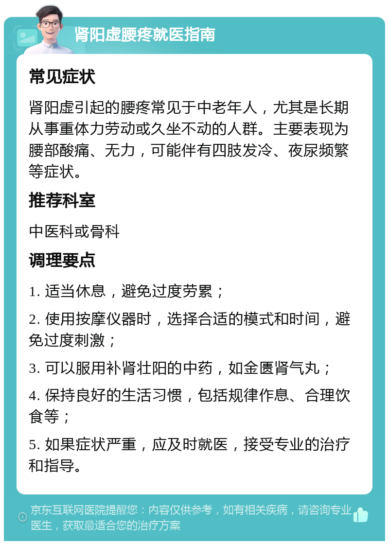 肾阳虚腰疼就医指南 常见症状 肾阳虚引起的腰疼常见于中老年人，尤其是长期从事重体力劳动或久坐不动的人群。主要表现为腰部酸痛、无力，可能伴有四肢发冷、夜尿频繁等症状。 推荐科室 中医科或骨科 调理要点 1. 适当休息，避免过度劳累； 2. 使用按摩仪器时，选择合适的模式和时间，避免过度刺激； 3. 可以服用补肾壮阳的中药，如金匮肾气丸； 4. 保持良好的生活习惯，包括规律作息、合理饮食等； 5. 如果症状严重，应及时就医，接受专业的治疗和指导。