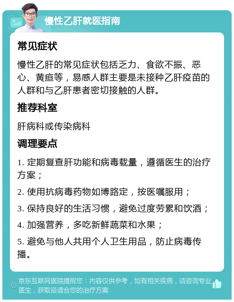 慢性乙肝就医指南 常见症状 慢性乙肝的常见症状包括乏力、食欲不振、恶心、黄疸等，易感人群主要是未接种乙肝疫苗的人群和与乙肝患者密切接触的人群。 推荐科室 肝病科或传染病科 调理要点 1. 定期复查肝功能和病毒载量，遵循医生的治疗方案； 2. 使用抗病毒药物如博路定，按医嘱服用； 3. 保持良好的生活习惯，避免过度劳累和饮酒； 4. 加强营养，多吃新鲜蔬菜和水果； 5. 避免与他人共用个人卫生用品，防止病毒传播。