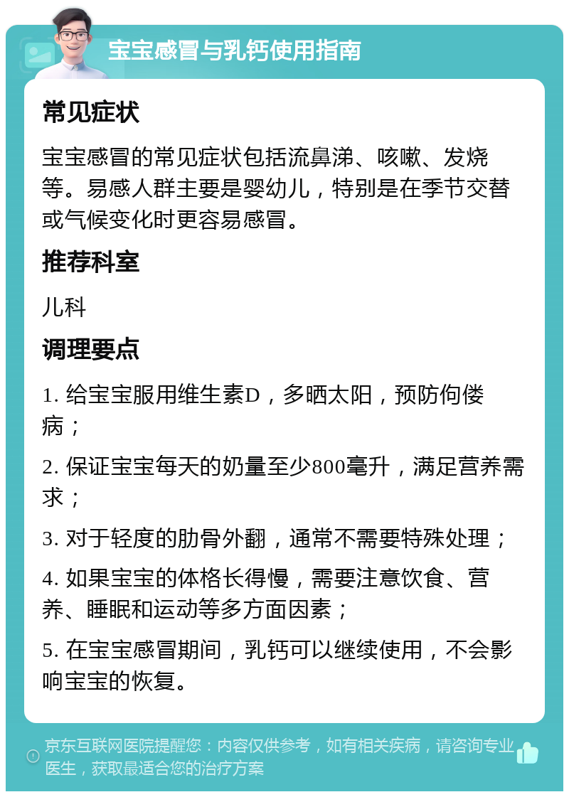 宝宝感冒与乳钙使用指南 常见症状 宝宝感冒的常见症状包括流鼻涕、咳嗽、发烧等。易感人群主要是婴幼儿，特别是在季节交替或气候变化时更容易感冒。 推荐科室 儿科 调理要点 1. 给宝宝服用维生素D，多晒太阳，预防佝偻病； 2. 保证宝宝每天的奶量至少800毫升，满足营养需求； 3. 对于轻度的肋骨外翻，通常不需要特殊处理； 4. 如果宝宝的体格长得慢，需要注意饮食、营养、睡眠和运动等多方面因素； 5. 在宝宝感冒期间，乳钙可以继续使用，不会影响宝宝的恢复。