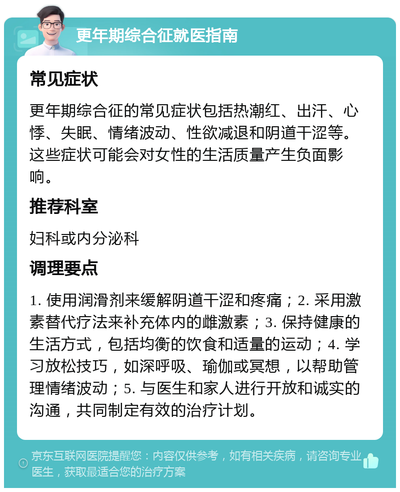 更年期综合征就医指南 常见症状 更年期综合征的常见症状包括热潮红、出汗、心悸、失眠、情绪波动、性欲减退和阴道干涩等。这些症状可能会对女性的生活质量产生负面影响。 推荐科室 妇科或内分泌科 调理要点 1. 使用润滑剂来缓解阴道干涩和疼痛；2. 采用激素替代疗法来补充体内的雌激素；3. 保持健康的生活方式，包括均衡的饮食和适量的运动；4. 学习放松技巧，如深呼吸、瑜伽或冥想，以帮助管理情绪波动；5. 与医生和家人进行开放和诚实的沟通，共同制定有效的治疗计划。