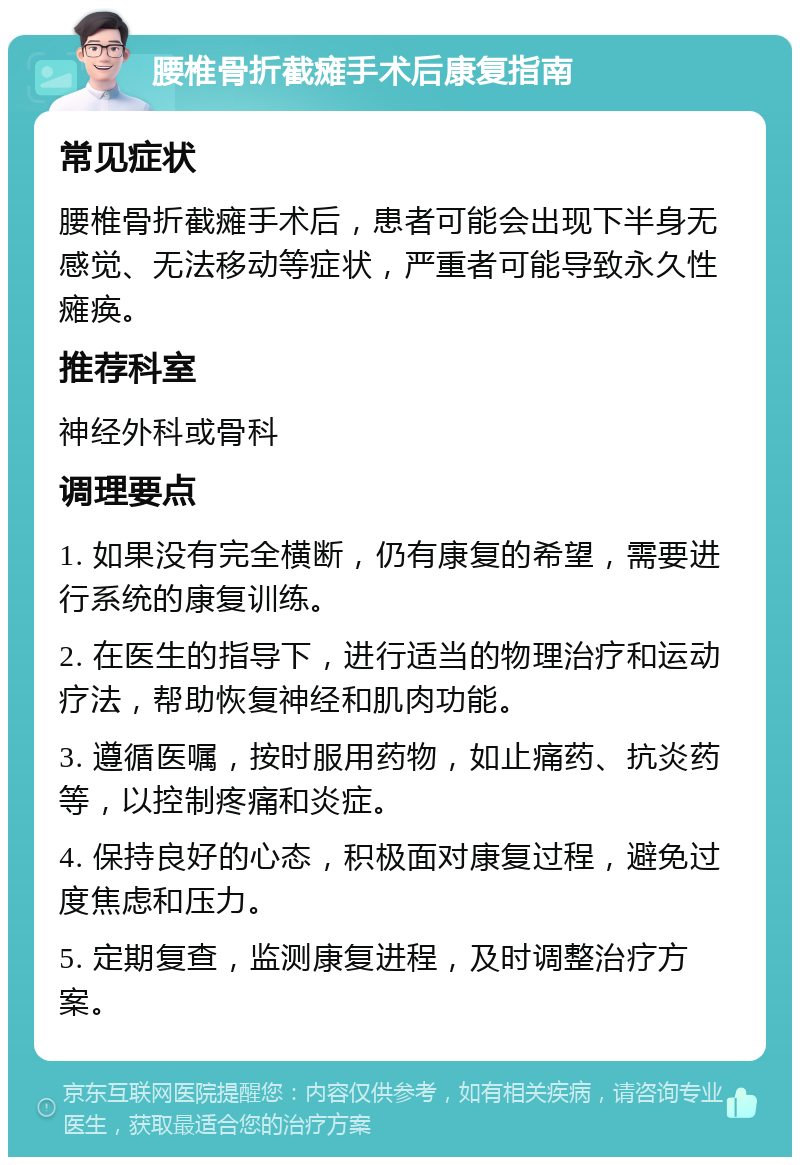 腰椎骨折截瘫手术后康复指南 常见症状 腰椎骨折截瘫手术后，患者可能会出现下半身无感觉、无法移动等症状，严重者可能导致永久性瘫痪。 推荐科室 神经外科或骨科 调理要点 1. 如果没有完全横断，仍有康复的希望，需要进行系统的康复训练。 2. 在医生的指导下，进行适当的物理治疗和运动疗法，帮助恢复神经和肌肉功能。 3. 遵循医嘱，按时服用药物，如止痛药、抗炎药等，以控制疼痛和炎症。 4. 保持良好的心态，积极面对康复过程，避免过度焦虑和压力。 5. 定期复查，监测康复进程，及时调整治疗方案。