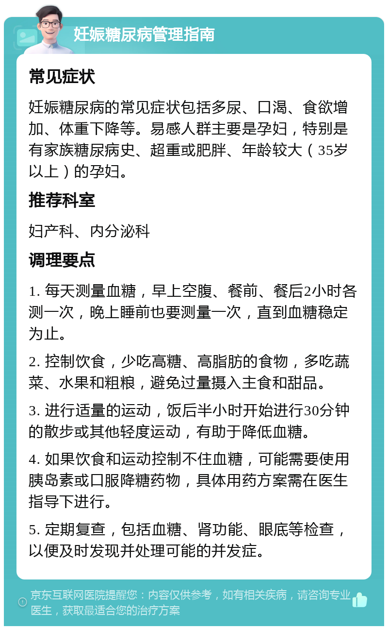 妊娠糖尿病管理指南 常见症状 妊娠糖尿病的常见症状包括多尿、口渴、食欲增加、体重下降等。易感人群主要是孕妇，特别是有家族糖尿病史、超重或肥胖、年龄较大（35岁以上）的孕妇。 推荐科室 妇产科、内分泌科 调理要点 1. 每天测量血糖，早上空腹、餐前、餐后2小时各测一次，晚上睡前也要测量一次，直到血糖稳定为止。 2. 控制饮食，少吃高糖、高脂肪的食物，多吃蔬菜、水果和粗粮，避免过量摄入主食和甜品。 3. 进行适量的运动，饭后半小时开始进行30分钟的散步或其他轻度运动，有助于降低血糖。 4. 如果饮食和运动控制不住血糖，可能需要使用胰岛素或口服降糖药物，具体用药方案需在医生指导下进行。 5. 定期复查，包括血糖、肾功能、眼底等检查，以便及时发现并处理可能的并发症。