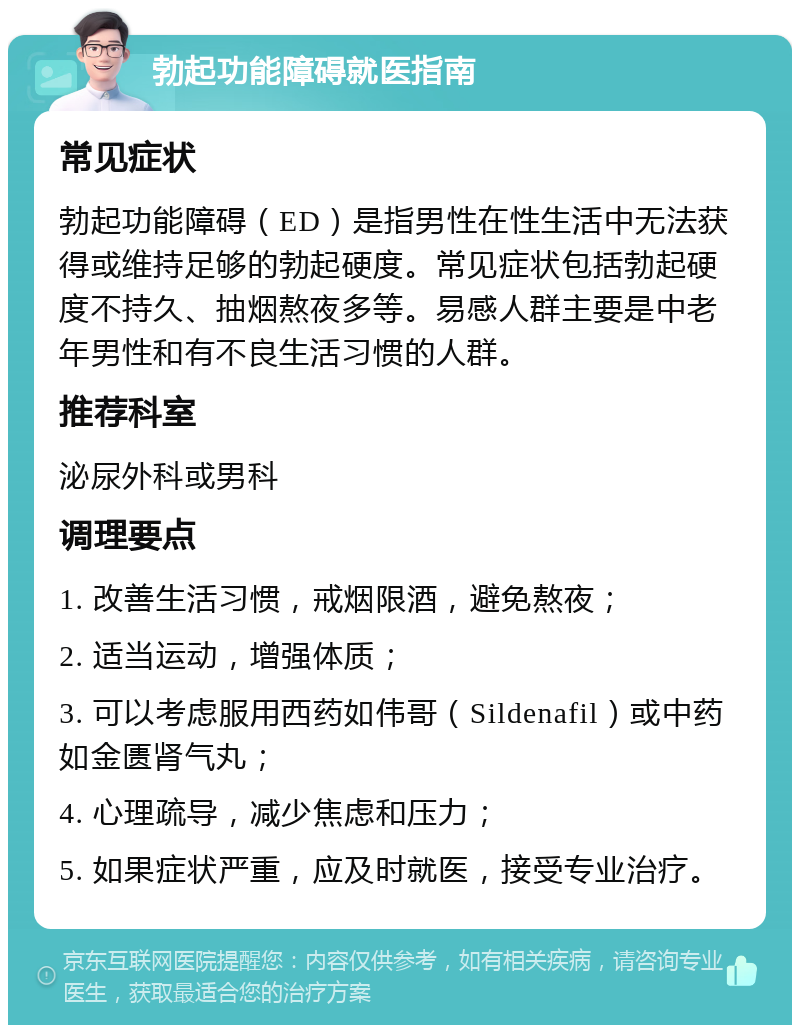 勃起功能障碍就医指南 常见症状 勃起功能障碍（ED）是指男性在性生活中无法获得或维持足够的勃起硬度。常见症状包括勃起硬度不持久、抽烟熬夜多等。易感人群主要是中老年男性和有不良生活习惯的人群。 推荐科室 泌尿外科或男科 调理要点 1. 改善生活习惯，戒烟限酒，避免熬夜； 2. 适当运动，增强体质； 3. 可以考虑服用西药如伟哥（Sildenafil）或中药如金匮肾气丸； 4. 心理疏导，减少焦虑和压力； 5. 如果症状严重，应及时就医，接受专业治疗。