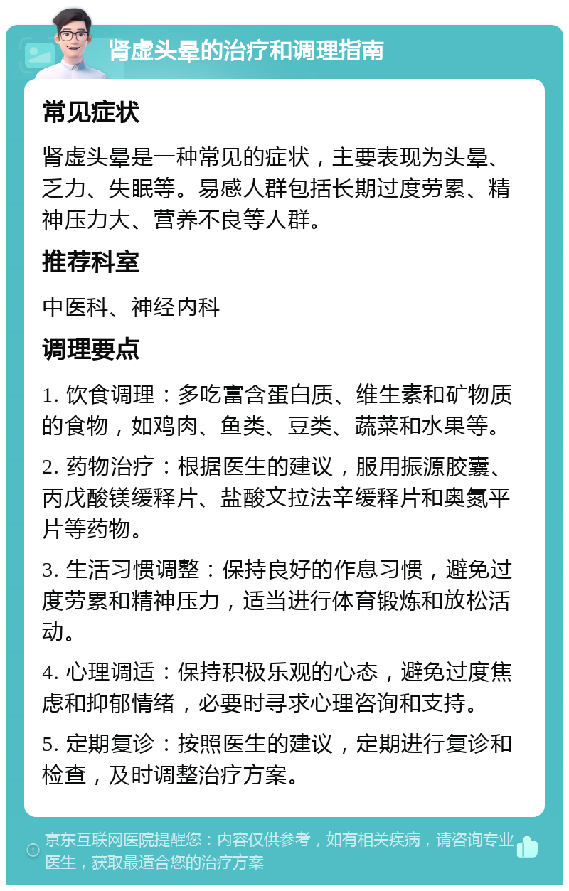 肾虚头晕的治疗和调理指南 常见症状 肾虚头晕是一种常见的症状，主要表现为头晕、乏力、失眠等。易感人群包括长期过度劳累、精神压力大、营养不良等人群。 推荐科室 中医科、神经内科 调理要点 1. 饮食调理：多吃富含蛋白质、维生素和矿物质的食物，如鸡肉、鱼类、豆类、蔬菜和水果等。 2. 药物治疗：根据医生的建议，服用振源胶囊、丙戊酸镁缓释片、盐酸文拉法辛缓释片和奥氮平片等药物。 3. 生活习惯调整：保持良好的作息习惯，避免过度劳累和精神压力，适当进行体育锻炼和放松活动。 4. 心理调适：保持积极乐观的心态，避免过度焦虑和抑郁情绪，必要时寻求心理咨询和支持。 5. 定期复诊：按照医生的建议，定期进行复诊和检查，及时调整治疗方案。