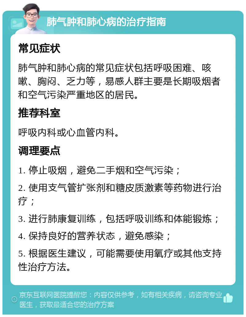 肺气肿和肺心病的治疗指南 常见症状 肺气肿和肺心病的常见症状包括呼吸困难、咳嗽、胸闷、乏力等，易感人群主要是长期吸烟者和空气污染严重地区的居民。 推荐科室 呼吸内科或心血管内科。 调理要点 1. 停止吸烟，避免二手烟和空气污染； 2. 使用支气管扩张剂和糖皮质激素等药物进行治疗； 3. 进行肺康复训练，包括呼吸训练和体能锻炼； 4. 保持良好的营养状态，避免感染； 5. 根据医生建议，可能需要使用氧疗或其他支持性治疗方法。