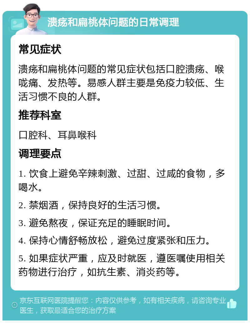 溃疡和扁桃体问题的日常调理 常见症状 溃疡和扁桃体问题的常见症状包括口腔溃疡、喉咙痛、发热等。易感人群主要是免疫力较低、生活习惯不良的人群。 推荐科室 口腔科、耳鼻喉科 调理要点 1. 饮食上避免辛辣刺激、过甜、过咸的食物，多喝水。 2. 禁烟酒，保持良好的生活习惯。 3. 避免熬夜，保证充足的睡眠时间。 4. 保持心情舒畅放松，避免过度紧张和压力。 5. 如果症状严重，应及时就医，遵医嘱使用相关药物进行治疗，如抗生素、消炎药等。