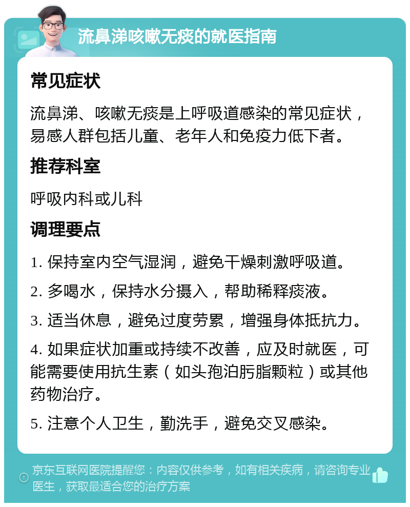 流鼻涕咳嗽无痰的就医指南 常见症状 流鼻涕、咳嗽无痰是上呼吸道感染的常见症状，易感人群包括儿童、老年人和免疫力低下者。 推荐科室 呼吸内科或儿科 调理要点 1. 保持室内空气湿润，避免干燥刺激呼吸道。 2. 多喝水，保持水分摄入，帮助稀释痰液。 3. 适当休息，避免过度劳累，增强身体抵抗力。 4. 如果症状加重或持续不改善，应及时就医，可能需要使用抗生素（如头孢泊肟脂颗粒）或其他药物治疗。 5. 注意个人卫生，勤洗手，避免交叉感染。