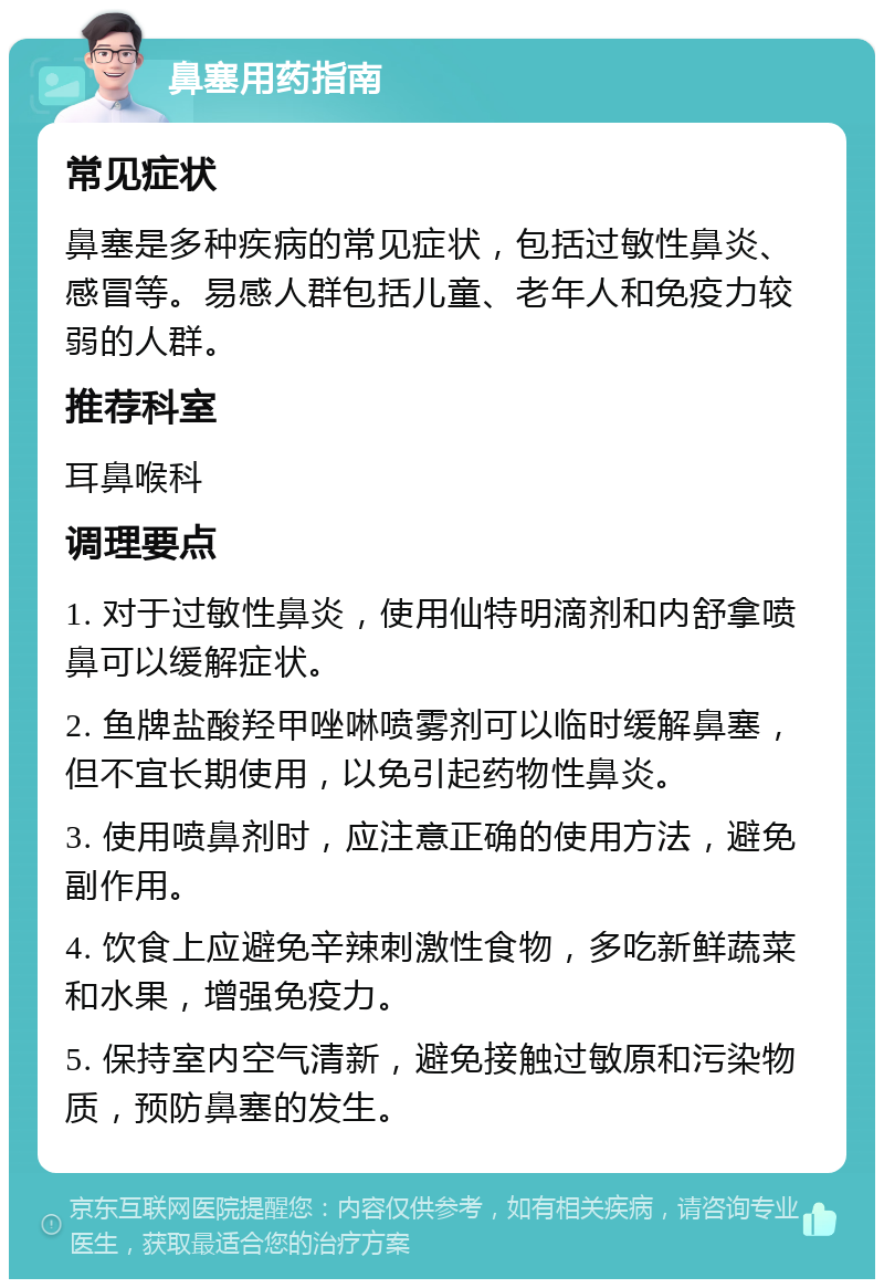 鼻塞用药指南 常见症状 鼻塞是多种疾病的常见症状，包括过敏性鼻炎、感冒等。易感人群包括儿童、老年人和免疫力较弱的人群。 推荐科室 耳鼻喉科 调理要点 1. 对于过敏性鼻炎，使用仙特明滴剂和内舒拿喷鼻可以缓解症状。 2. 鱼牌盐酸羟甲唑啉喷雾剂可以临时缓解鼻塞，但不宜长期使用，以免引起药物性鼻炎。 3. 使用喷鼻剂时，应注意正确的使用方法，避免副作用。 4. 饮食上应避免辛辣刺激性食物，多吃新鲜蔬菜和水果，增强免疫力。 5. 保持室内空气清新，避免接触过敏原和污染物质，预防鼻塞的发生。