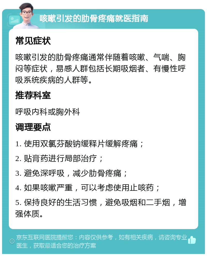 咳嗽引发的肋骨疼痛就医指南 常见症状 咳嗽引发的肋骨疼痛通常伴随着咳嗽、气喘、胸闷等症状，易感人群包括长期吸烟者、有慢性呼吸系统疾病的人群等。 推荐科室 呼吸内科或胸外科 调理要点 1. 使用双氯芬酸钠缓释片缓解疼痛； 2. 贴膏药进行局部治疗； 3. 避免深呼吸，减少肋骨疼痛； 4. 如果咳嗽严重，可以考虑使用止咳药； 5. 保持良好的生活习惯，避免吸烟和二手烟，增强体质。