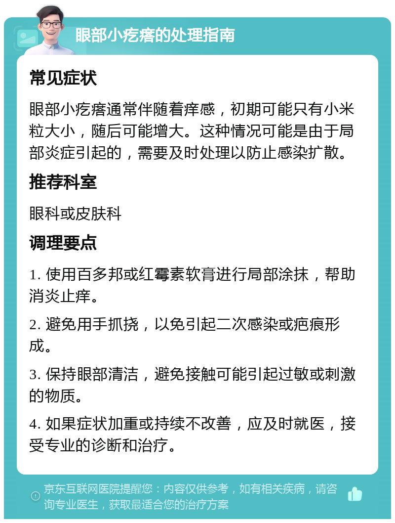 眼部小疙瘩的处理指南 常见症状 眼部小疙瘩通常伴随着痒感，初期可能只有小米粒大小，随后可能增大。这种情况可能是由于局部炎症引起的，需要及时处理以防止感染扩散。 推荐科室 眼科或皮肤科 调理要点 1. 使用百多邦或红霉素软膏进行局部涂抹，帮助消炎止痒。 2. 避免用手抓挠，以免引起二次感染或疤痕形成。 3. 保持眼部清洁，避免接触可能引起过敏或刺激的物质。 4. 如果症状加重或持续不改善，应及时就医，接受专业的诊断和治疗。