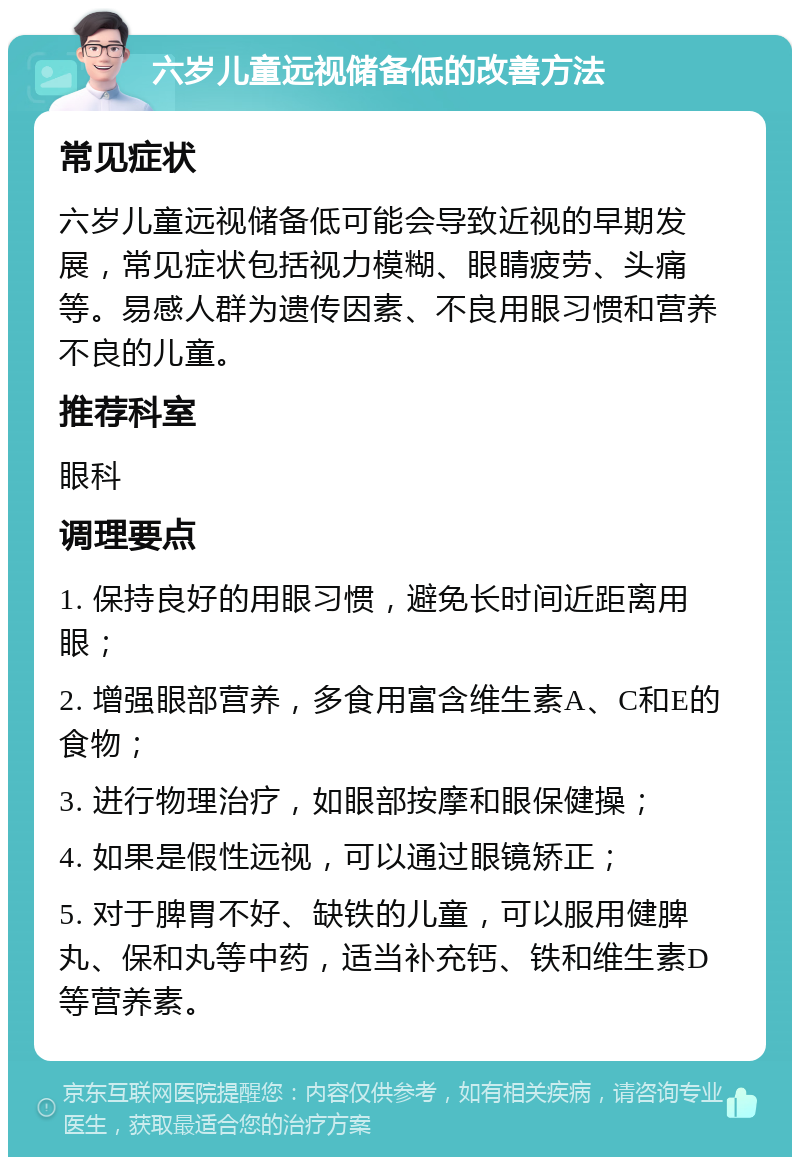 六岁儿童远视储备低的改善方法 常见症状 六岁儿童远视储备低可能会导致近视的早期发展，常见症状包括视力模糊、眼睛疲劳、头痛等。易感人群为遗传因素、不良用眼习惯和营养不良的儿童。 推荐科室 眼科 调理要点 1. 保持良好的用眼习惯，避免长时间近距离用眼； 2. 增强眼部营养，多食用富含维生素A、C和E的食物； 3. 进行物理治疗，如眼部按摩和眼保健操； 4. 如果是假性远视，可以通过眼镜矫正； 5. 对于脾胃不好、缺铁的儿童，可以服用健脾丸、保和丸等中药，适当补充钙、铁和维生素D等营养素。