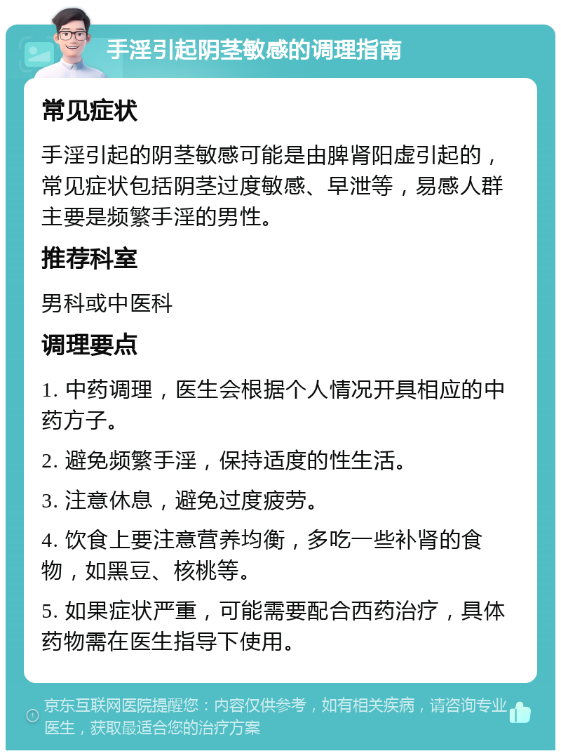 手淫引起阴茎敏感的调理指南 常见症状 手淫引起的阴茎敏感可能是由脾肾阳虚引起的，常见症状包括阴茎过度敏感、早泄等，易感人群主要是频繁手淫的男性。 推荐科室 男科或中医科 调理要点 1. 中药调理，医生会根据个人情况开具相应的中药方子。 2. 避免频繁手淫，保持适度的性生活。 3. 注意休息，避免过度疲劳。 4. 饮食上要注意营养均衡，多吃一些补肾的食物，如黑豆、核桃等。 5. 如果症状严重，可能需要配合西药治疗，具体药物需在医生指导下使用。