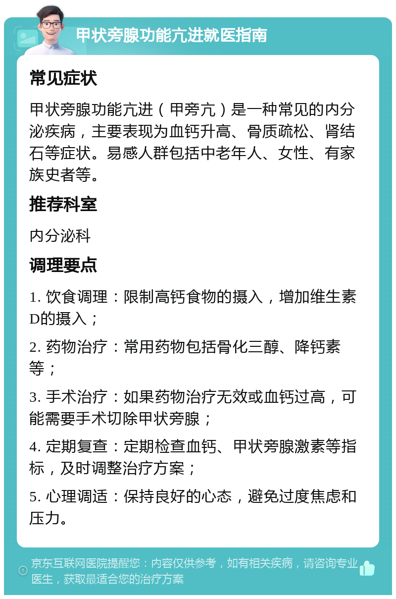 甲状旁腺功能亢进就医指南 常见症状 甲状旁腺功能亢进（甲旁亢）是一种常见的内分泌疾病，主要表现为血钙升高、骨质疏松、肾结石等症状。易感人群包括中老年人、女性、有家族史者等。 推荐科室 内分泌科 调理要点 1. 饮食调理：限制高钙食物的摄入，增加维生素D的摄入； 2. 药物治疗：常用药物包括骨化三醇、降钙素等； 3. 手术治疗：如果药物治疗无效或血钙过高，可能需要手术切除甲状旁腺； 4. 定期复查：定期检查血钙、甲状旁腺激素等指标，及时调整治疗方案； 5. 心理调适：保持良好的心态，避免过度焦虑和压力。