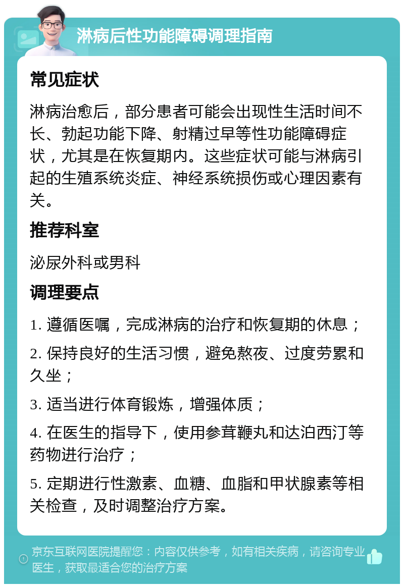 淋病后性功能障碍调理指南 常见症状 淋病治愈后，部分患者可能会出现性生活时间不长、勃起功能下降、射精过早等性功能障碍症状，尤其是在恢复期内。这些症状可能与淋病引起的生殖系统炎症、神经系统损伤或心理因素有关。 推荐科室 泌尿外科或男科 调理要点 1. 遵循医嘱，完成淋病的治疗和恢复期的休息； 2. 保持良好的生活习惯，避免熬夜、过度劳累和久坐； 3. 适当进行体育锻炼，增强体质； 4. 在医生的指导下，使用参茸鞭丸和达泊西汀等药物进行治疗； 5. 定期进行性激素、血糖、血脂和甲状腺素等相关检查，及时调整治疗方案。