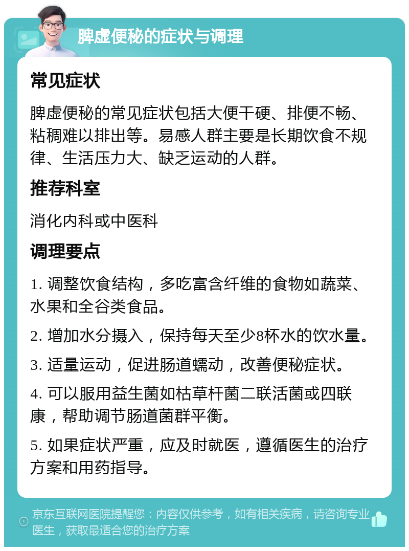 脾虚便秘的症状与调理 常见症状 脾虚便秘的常见症状包括大便干硬、排便不畅、粘稠难以排出等。易感人群主要是长期饮食不规律、生活压力大、缺乏运动的人群。 推荐科室 消化内科或中医科 调理要点 1. 调整饮食结构，多吃富含纤维的食物如蔬菜、水果和全谷类食品。 2. 增加水分摄入，保持每天至少8杯水的饮水量。 3. 适量运动，促进肠道蠕动，改善便秘症状。 4. 可以服用益生菌如枯草杆菌二联活菌或四联康，帮助调节肠道菌群平衡。 5. 如果症状严重，应及时就医，遵循医生的治疗方案和用药指导。