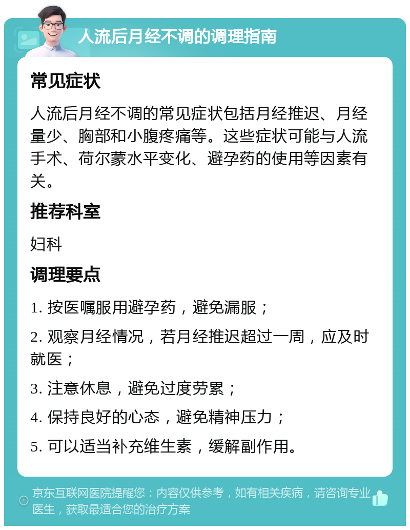 人流后月经不调的调理指南 常见症状 人流后月经不调的常见症状包括月经推迟、月经量少、胸部和小腹疼痛等。这些症状可能与人流手术、荷尔蒙水平变化、避孕药的使用等因素有关。 推荐科室 妇科 调理要点 1. 按医嘱服用避孕药，避免漏服； 2. 观察月经情况，若月经推迟超过一周，应及时就医； 3. 注意休息，避免过度劳累； 4. 保持良好的心态，避免精神压力； 5. 可以适当补充维生素，缓解副作用。