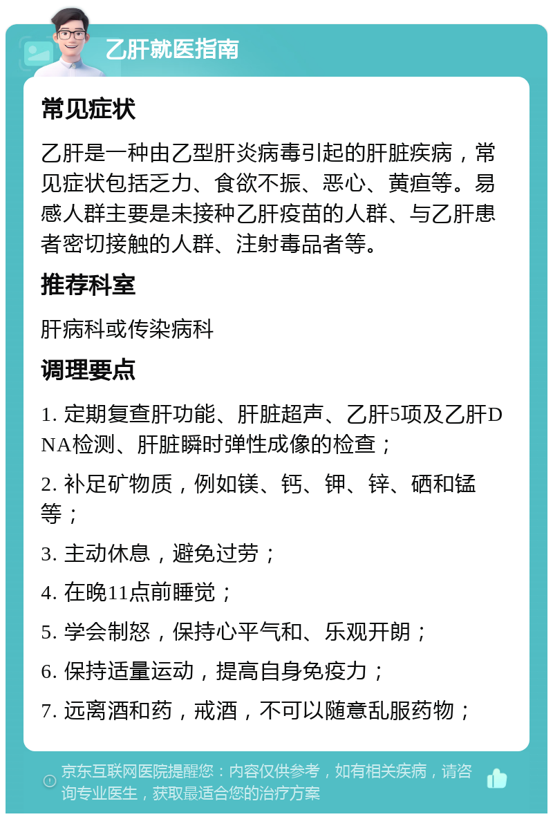 乙肝就医指南 常见症状 乙肝是一种由乙型肝炎病毒引起的肝脏疾病，常见症状包括乏力、食欲不振、恶心、黄疸等。易感人群主要是未接种乙肝疫苗的人群、与乙肝患者密切接触的人群、注射毒品者等。 推荐科室 肝病科或传染病科 调理要点 1. 定期复查肝功能、肝脏超声、乙肝5项及乙肝DNA检测、肝脏瞬时弹性成像的检查； 2. 补足矿物质，例如镁、钙、钾、锌、硒和锰等； 3. 主动休息，避免过劳； 4. 在晚11点前睡觉； 5. 学会制怒，保持心平气和、乐观开朗； 6. 保持适量运动，提高自身免疫力； 7. 远离酒和药，戒酒，不可以随意乱服药物；