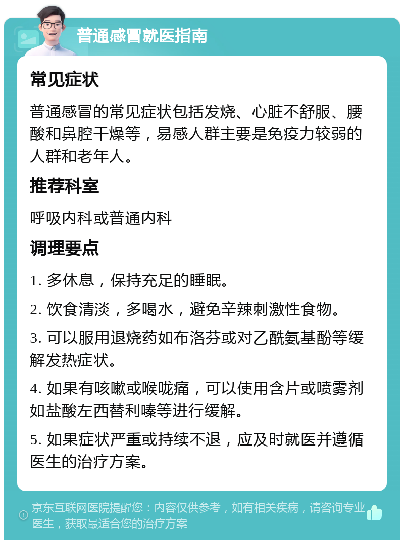 普通感冒就医指南 常见症状 普通感冒的常见症状包括发烧、心脏不舒服、腰酸和鼻腔干燥等，易感人群主要是免疫力较弱的人群和老年人。 推荐科室 呼吸内科或普通内科 调理要点 1. 多休息，保持充足的睡眠。 2. 饮食清淡，多喝水，避免辛辣刺激性食物。 3. 可以服用退烧药如布洛芬或对乙酰氨基酚等缓解发热症状。 4. 如果有咳嗽或喉咙痛，可以使用含片或喷雾剂如盐酸左西替利嗪等进行缓解。 5. 如果症状严重或持续不退，应及时就医并遵循医生的治疗方案。