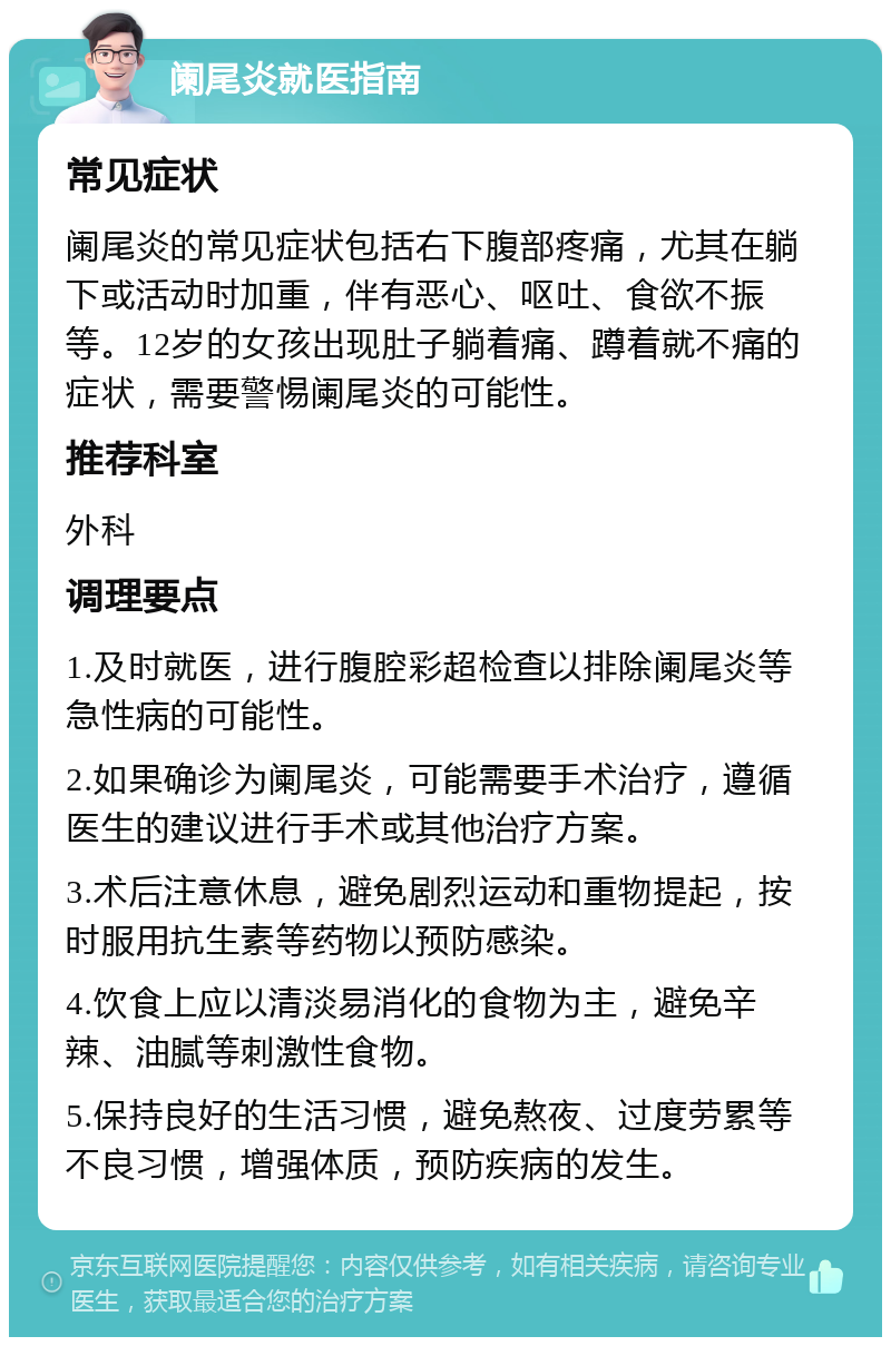 阑尾炎就医指南 常见症状 阑尾炎的常见症状包括右下腹部疼痛，尤其在躺下或活动时加重，伴有恶心、呕吐、食欲不振等。12岁的女孩出现肚子躺着痛、蹲着就不痛的症状，需要警惕阑尾炎的可能性。 推荐科室 外科 调理要点 1.及时就医，进行腹腔彩超检查以排除阑尾炎等急性病的可能性。 2.如果确诊为阑尾炎，可能需要手术治疗，遵循医生的建议进行手术或其他治疗方案。 3.术后注意休息，避免剧烈运动和重物提起，按时服用抗生素等药物以预防感染。 4.饮食上应以清淡易消化的食物为主，避免辛辣、油腻等刺激性食物。 5.保持良好的生活习惯，避免熬夜、过度劳累等不良习惯，增强体质，预防疾病的发生。