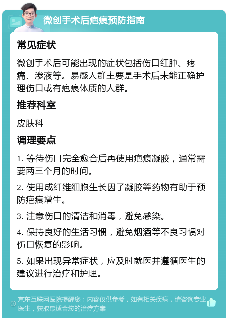 微创手术后疤痕预防指南 常见症状 微创手术后可能出现的症状包括伤口红肿、疼痛、渗液等。易感人群主要是手术后未能正确护理伤口或有疤痕体质的人群。 推荐科室 皮肤科 调理要点 1. 等待伤口完全愈合后再使用疤痕凝胶，通常需要两三个月的时间。 2. 使用成纤维细胞生长因子凝胶等药物有助于预防疤痕增生。 3. 注意伤口的清洁和消毒，避免感染。 4. 保持良好的生活习惯，避免烟酒等不良习惯对伤口恢复的影响。 5. 如果出现异常症状，应及时就医并遵循医生的建议进行治疗和护理。