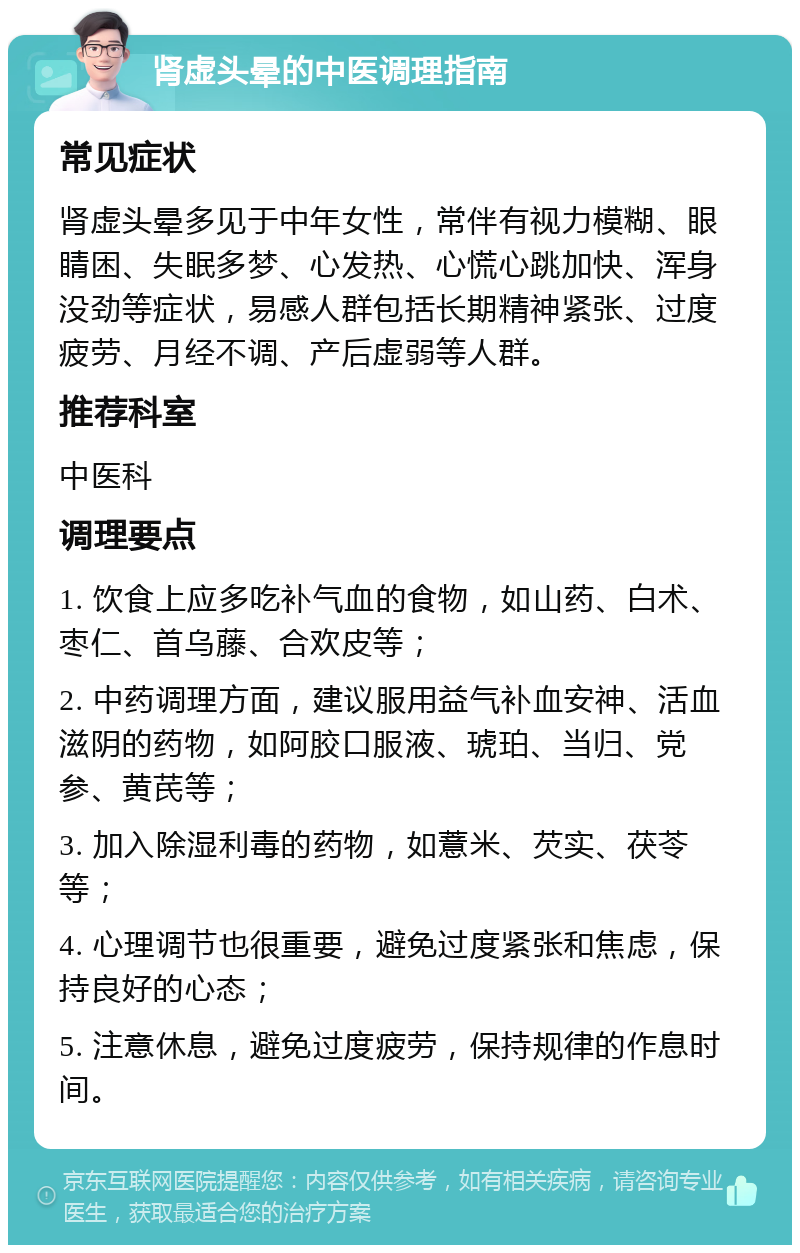 肾虚头晕的中医调理指南 常见症状 肾虚头晕多见于中年女性，常伴有视力模糊、眼睛困、失眠多梦、心发热、心慌心跳加快、浑身没劲等症状，易感人群包括长期精神紧张、过度疲劳、月经不调、产后虚弱等人群。 推荐科室 中医科 调理要点 1. 饮食上应多吃补气血的食物，如山药、白术、枣仁、首乌藤、合欢皮等； 2. 中药调理方面，建议服用益气补血安神、活血滋阴的药物，如阿胶口服液、琥珀、当归、党参、黄芪等； 3. 加入除湿利毒的药物，如薏米、芡实、茯苓等； 4. 心理调节也很重要，避免过度紧张和焦虑，保持良好的心态； 5. 注意休息，避免过度疲劳，保持规律的作息时间。