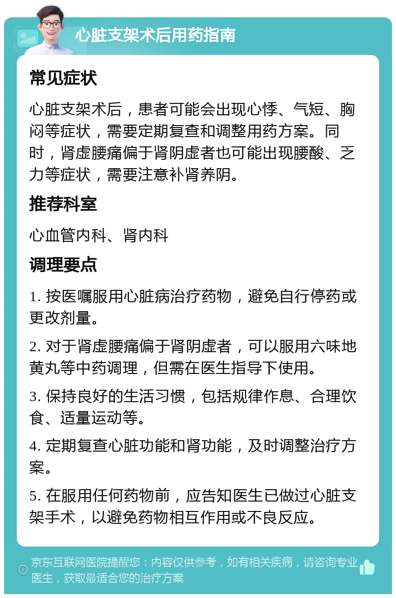 心脏支架术后用药指南 常见症状 心脏支架术后，患者可能会出现心悸、气短、胸闷等症状，需要定期复查和调整用药方案。同时，肾虚腰痛偏于肾阴虚者也可能出现腰酸、乏力等症状，需要注意补肾养阴。 推荐科室 心血管内科、肾内科 调理要点 1. 按医嘱服用心脏病治疗药物，避免自行停药或更改剂量。 2. 对于肾虚腰痛偏于肾阴虚者，可以服用六味地黄丸等中药调理，但需在医生指导下使用。 3. 保持良好的生活习惯，包括规律作息、合理饮食、适量运动等。 4. 定期复查心脏功能和肾功能，及时调整治疗方案。 5. 在服用任何药物前，应告知医生已做过心脏支架手术，以避免药物相互作用或不良反应。