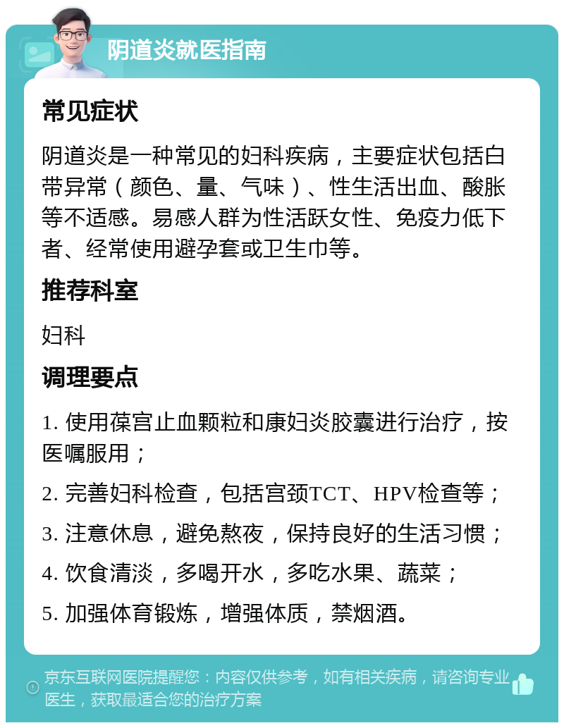 阴道炎就医指南 常见症状 阴道炎是一种常见的妇科疾病，主要症状包括白带异常（颜色、量、气味）、性生活出血、酸胀等不适感。易感人群为性活跃女性、免疫力低下者、经常使用避孕套或卫生巾等。 推荐科室 妇科 调理要点 1. 使用葆宫止血颗粒和康妇炎胶囊进行治疗，按医嘱服用； 2. 完善妇科检查，包括宫颈TCT、HPV检查等； 3. 注意休息，避免熬夜，保持良好的生活习惯； 4. 饮食清淡，多喝开水，多吃水果、蔬菜； 5. 加强体育锻炼，增强体质，禁烟酒。