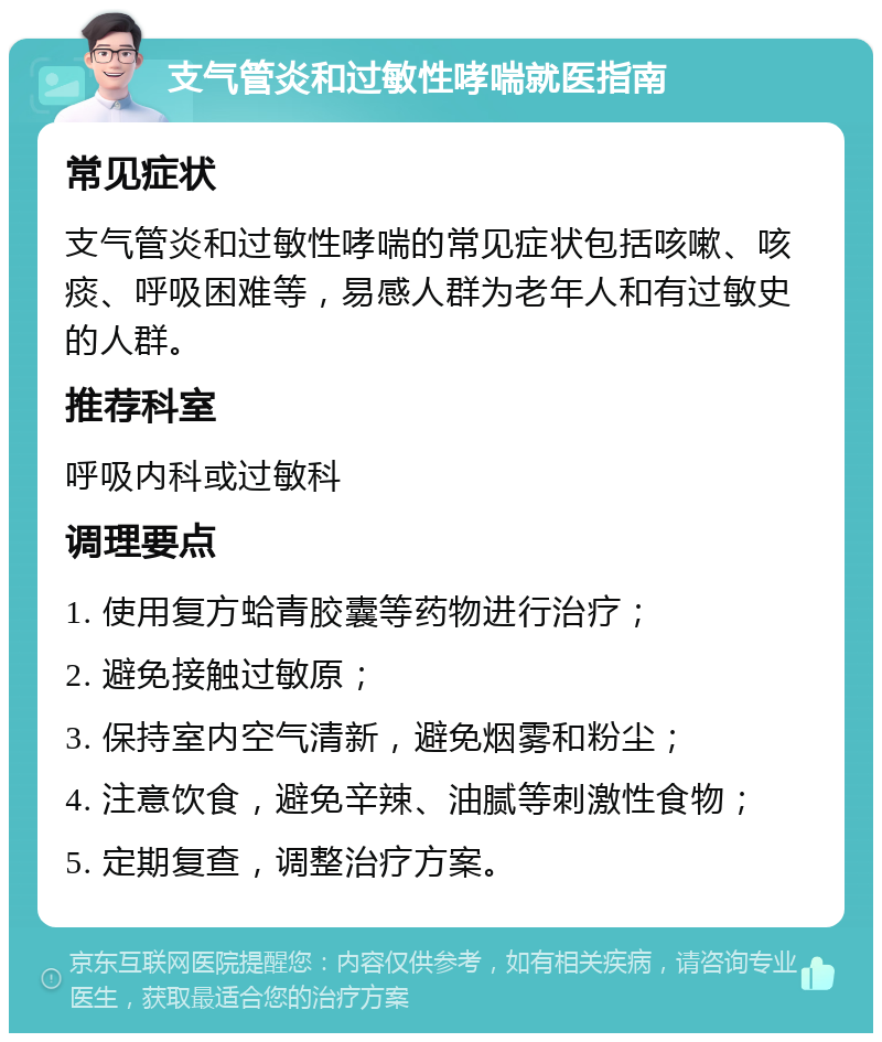 支气管炎和过敏性哮喘就医指南 常见症状 支气管炎和过敏性哮喘的常见症状包括咳嗽、咳痰、呼吸困难等，易感人群为老年人和有过敏史的人群。 推荐科室 呼吸内科或过敏科 调理要点 1. 使用复方蛤青胶囊等药物进行治疗； 2. 避免接触过敏原； 3. 保持室内空气清新，避免烟雾和粉尘； 4. 注意饮食，避免辛辣、油腻等刺激性食物； 5. 定期复查，调整治疗方案。