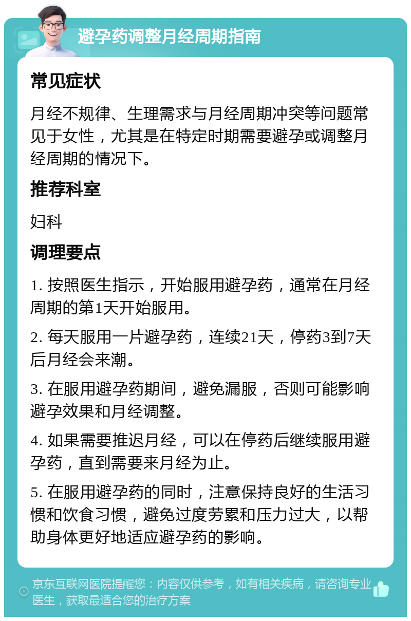 避孕药调整月经周期指南 常见症状 月经不规律、生理需求与月经周期冲突等问题常见于女性，尤其是在特定时期需要避孕或调整月经周期的情况下。 推荐科室 妇科 调理要点 1. 按照医生指示，开始服用避孕药，通常在月经周期的第1天开始服用。 2. 每天服用一片避孕药，连续21天，停药3到7天后月经会来潮。 3. 在服用避孕药期间，避免漏服，否则可能影响避孕效果和月经调整。 4. 如果需要推迟月经，可以在停药后继续服用避孕药，直到需要来月经为止。 5. 在服用避孕药的同时，注意保持良好的生活习惯和饮食习惯，避免过度劳累和压力过大，以帮助身体更好地适应避孕药的影响。