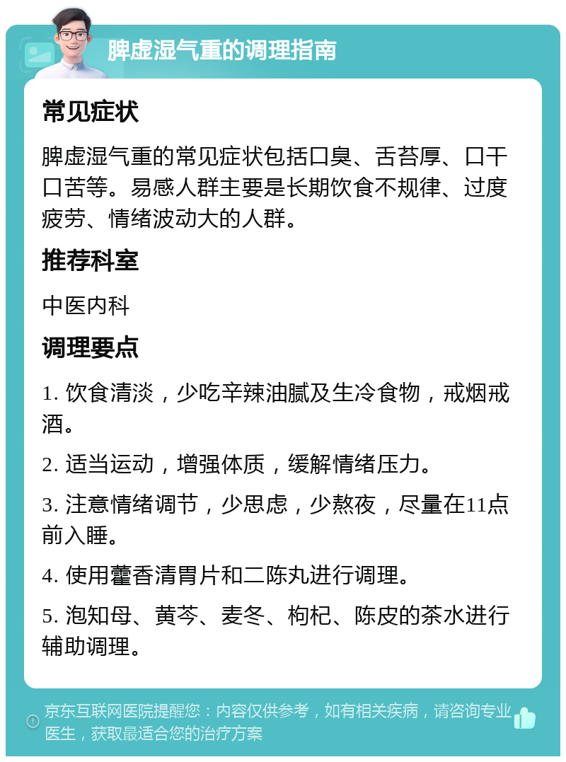 脾虚湿气重的调理指南 常见症状 脾虚湿气重的常见症状包括口臭、舌苔厚、口干口苦等。易感人群主要是长期饮食不规律、过度疲劳、情绪波动大的人群。 推荐科室 中医内科 调理要点 1. 饮食清淡，少吃辛辣油腻及生冷食物，戒烟戒酒。 2. 适当运动，增强体质，缓解情绪压力。 3. 注意情绪调节，少思虑，少熬夜，尽量在11点前入睡。 4. 使用藿香清胃片和二陈丸进行调理。 5. 泡知母、黄芩、麦冬、枸杞、陈皮的茶水进行辅助调理。