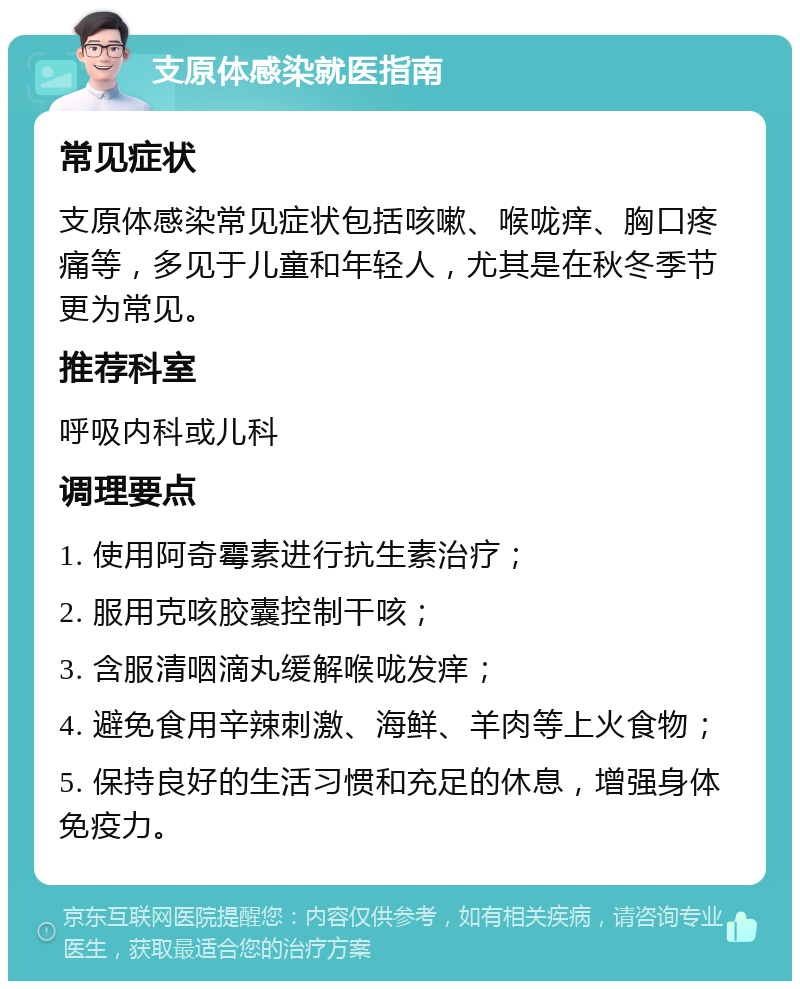 支原体感染就医指南 常见症状 支原体感染常见症状包括咳嗽、喉咙痒、胸口疼痛等，多见于儿童和年轻人，尤其是在秋冬季节更为常见。 推荐科室 呼吸内科或儿科 调理要点 1. 使用阿奇霉素进行抗生素治疗； 2. 服用克咳胶囊控制干咳； 3. 含服清咽滴丸缓解喉咙发痒； 4. 避免食用辛辣刺激、海鲜、羊肉等上火食物； 5. 保持良好的生活习惯和充足的休息，增强身体免疫力。