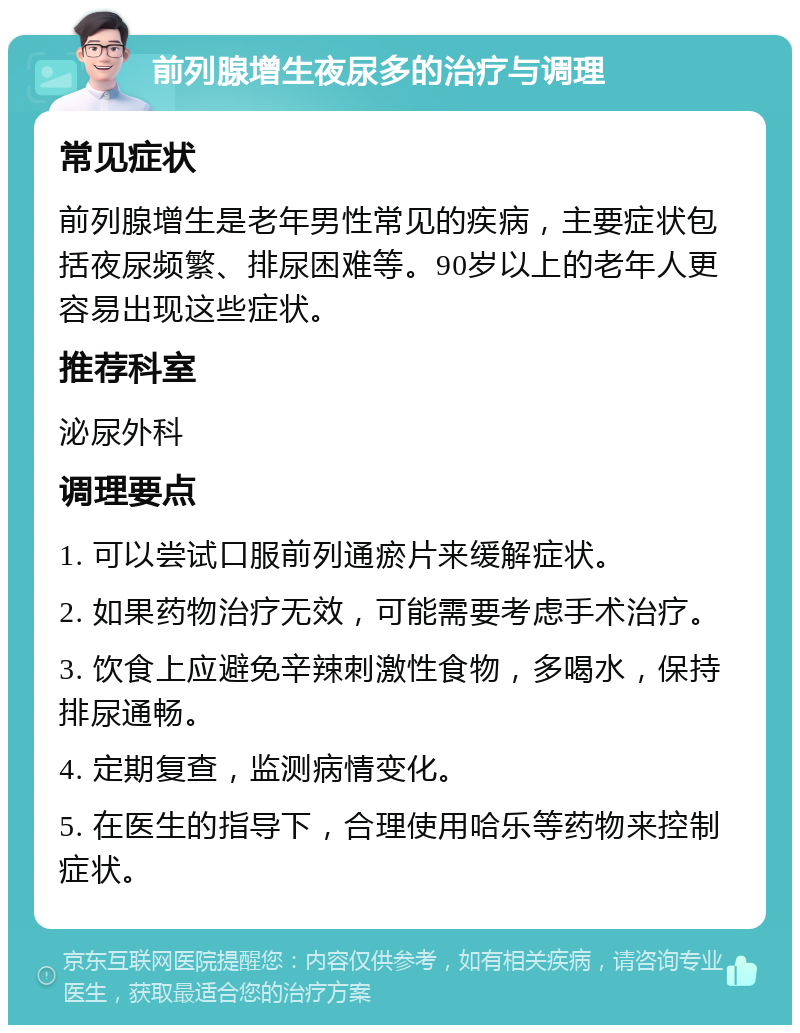 前列腺增生夜尿多的治疗与调理 常见症状 前列腺增生是老年男性常见的疾病，主要症状包括夜尿频繁、排尿困难等。90岁以上的老年人更容易出现这些症状。 推荐科室 泌尿外科 调理要点 1. 可以尝试口服前列通瘀片来缓解症状。 2. 如果药物治疗无效，可能需要考虑手术治疗。 3. 饮食上应避免辛辣刺激性食物，多喝水，保持排尿通畅。 4. 定期复查，监测病情变化。 5. 在医生的指导下，合理使用哈乐等药物来控制症状。