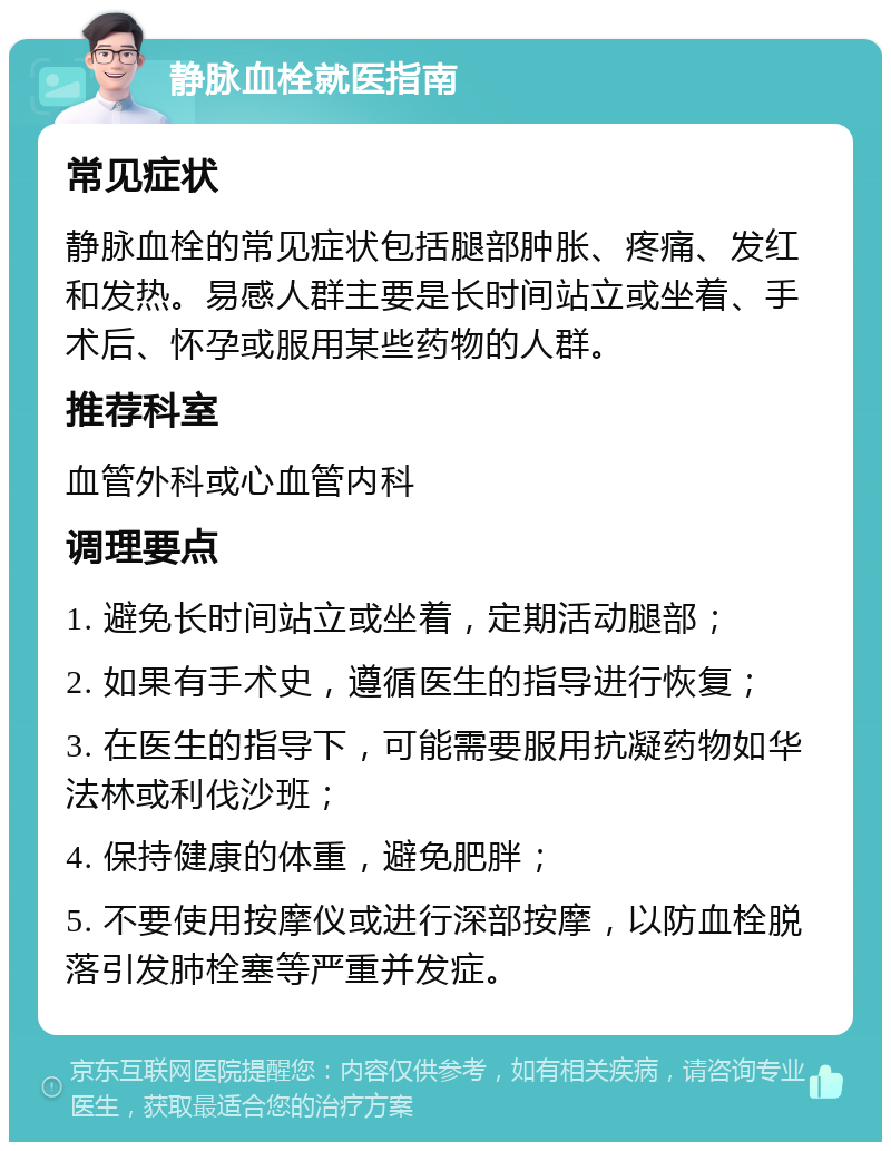 静脉血栓就医指南 常见症状 静脉血栓的常见症状包括腿部肿胀、疼痛、发红和发热。易感人群主要是长时间站立或坐着、手术后、怀孕或服用某些药物的人群。 推荐科室 血管外科或心血管内科 调理要点 1. 避免长时间站立或坐着，定期活动腿部； 2. 如果有手术史，遵循医生的指导进行恢复； 3. 在医生的指导下，可能需要服用抗凝药物如华法林或利伐沙班； 4. 保持健康的体重，避免肥胖； 5. 不要使用按摩仪或进行深部按摩，以防血栓脱落引发肺栓塞等严重并发症。