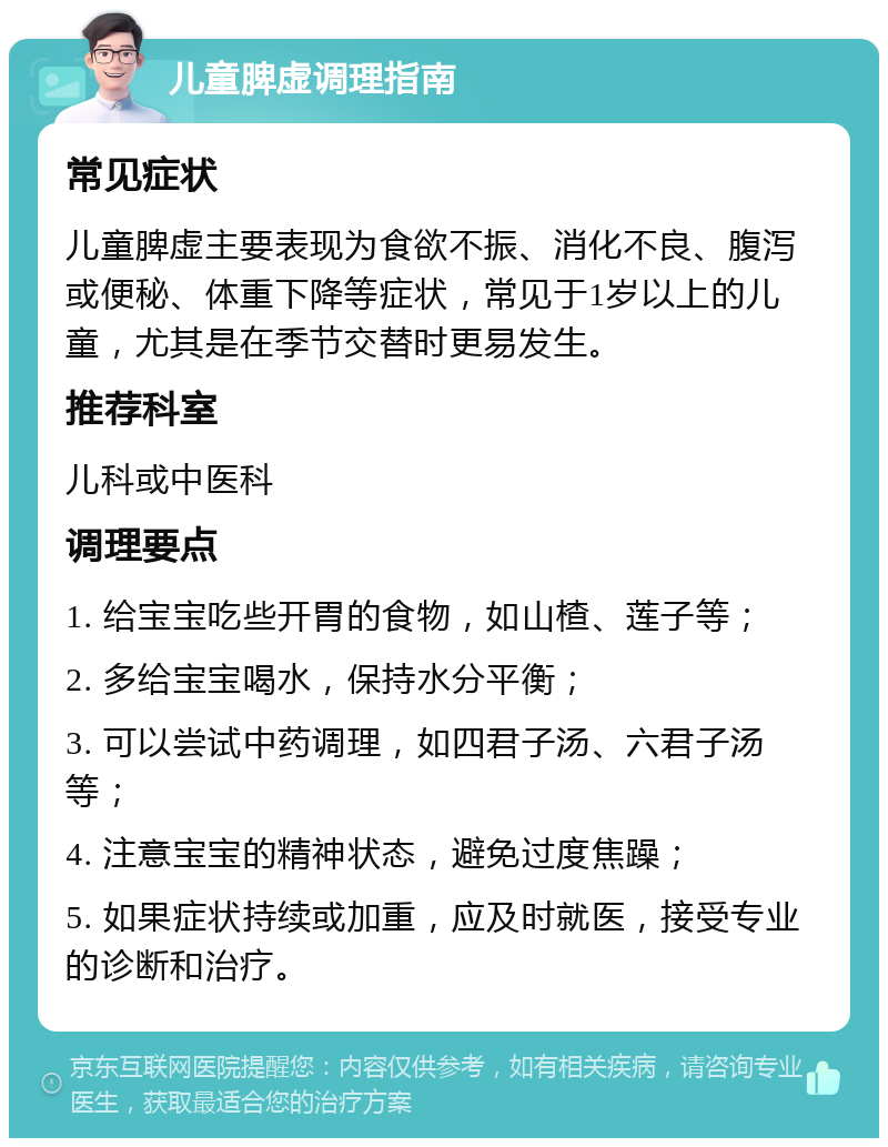 儿童脾虚调理指南 常见症状 儿童脾虚主要表现为食欲不振、消化不良、腹泻或便秘、体重下降等症状，常见于1岁以上的儿童，尤其是在季节交替时更易发生。 推荐科室 儿科或中医科 调理要点 1. 给宝宝吃些开胃的食物，如山楂、莲子等； 2. 多给宝宝喝水，保持水分平衡； 3. 可以尝试中药调理，如四君子汤、六君子汤等； 4. 注意宝宝的精神状态，避免过度焦躁； 5. 如果症状持续或加重，应及时就医，接受专业的诊断和治疗。