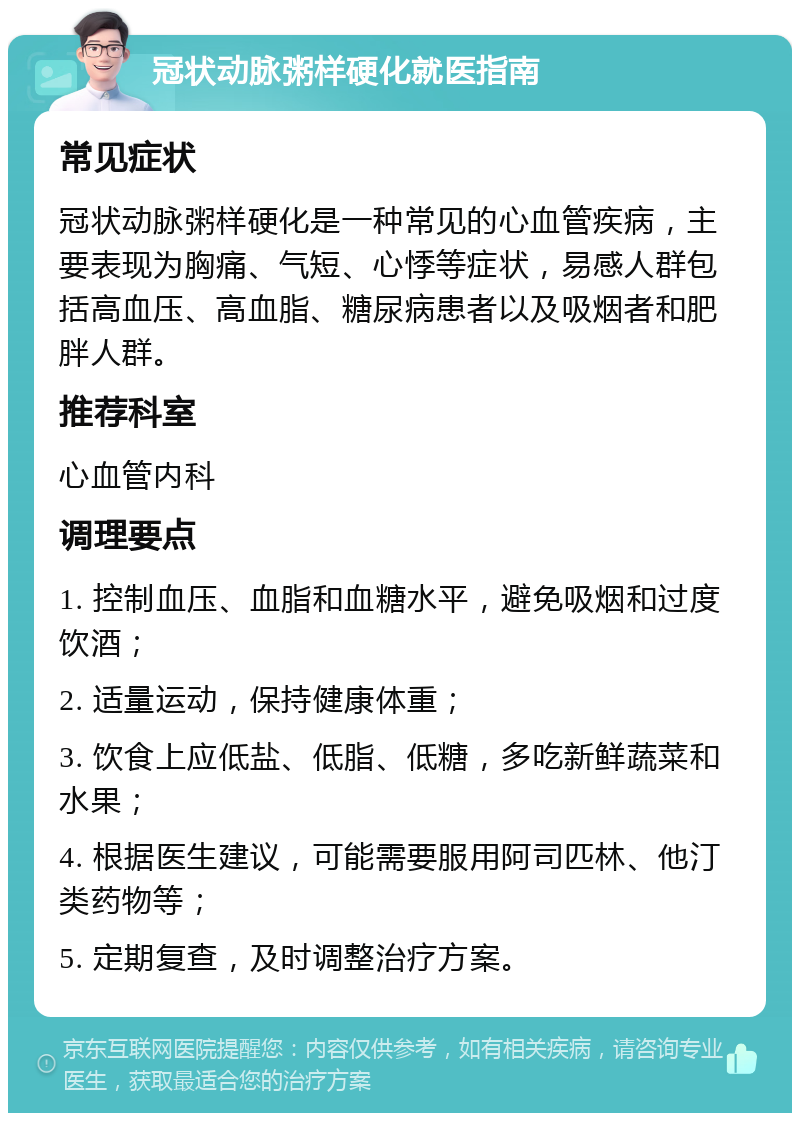 冠状动脉粥样硬化就医指南 常见症状 冠状动脉粥样硬化是一种常见的心血管疾病，主要表现为胸痛、气短、心悸等症状，易感人群包括高血压、高血脂、糖尿病患者以及吸烟者和肥胖人群。 推荐科室 心血管内科 调理要点 1. 控制血压、血脂和血糖水平，避免吸烟和过度饮酒； 2. 适量运动，保持健康体重； 3. 饮食上应低盐、低脂、低糖，多吃新鲜蔬菜和水果； 4. 根据医生建议，可能需要服用阿司匹林、他汀类药物等； 5. 定期复查，及时调整治疗方案。