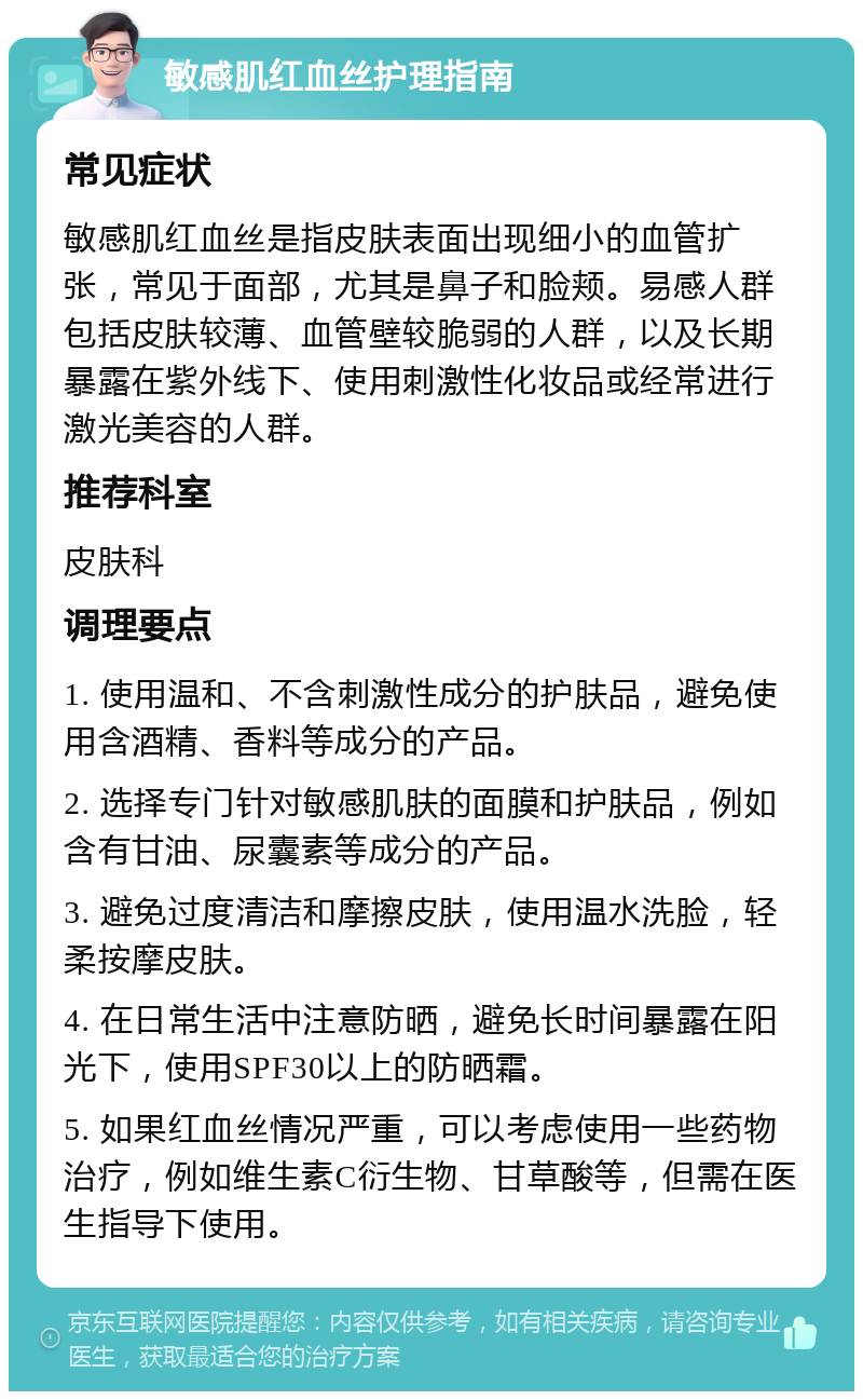 敏感肌红血丝护理指南 常见症状 敏感肌红血丝是指皮肤表面出现细小的血管扩张，常见于面部，尤其是鼻子和脸颊。易感人群包括皮肤较薄、血管壁较脆弱的人群，以及长期暴露在紫外线下、使用刺激性化妆品或经常进行激光美容的人群。 推荐科室 皮肤科 调理要点 1. 使用温和、不含刺激性成分的护肤品，避免使用含酒精、香料等成分的产品。 2. 选择专门针对敏感肌肤的面膜和护肤品，例如含有甘油、尿囊素等成分的产品。 3. 避免过度清洁和摩擦皮肤，使用温水洗脸，轻柔按摩皮肤。 4. 在日常生活中注意防晒，避免长时间暴露在阳光下，使用SPF30以上的防晒霜。 5. 如果红血丝情况严重，可以考虑使用一些药物治疗，例如维生素C衍生物、甘草酸等，但需在医生指导下使用。