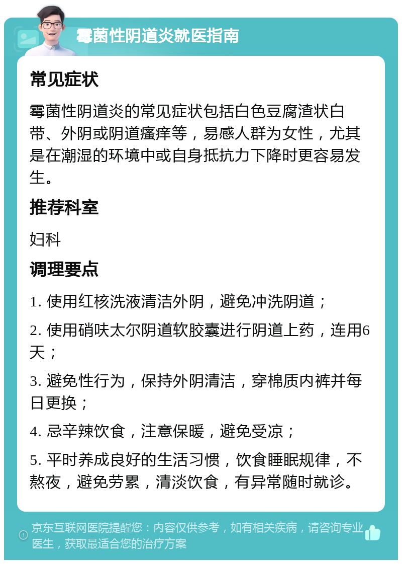 霉菌性阴道炎就医指南 常见症状 霉菌性阴道炎的常见症状包括白色豆腐渣状白带、外阴或阴道瘙痒等，易感人群为女性，尤其是在潮湿的环境中或自身抵抗力下降时更容易发生。 推荐科室 妇科 调理要点 1. 使用红核洗液清洁外阴，避免冲洗阴道； 2. 使用硝呋太尔阴道软胶囊进行阴道上药，连用6天； 3. 避免性行为，保持外阴清洁，穿棉质内裤并每日更换； 4. 忌辛辣饮食，注意保暖，避免受凉； 5. 平时养成良好的生活习惯，饮食睡眠规律，不熬夜，避免劳累，清淡饮食，有异常随时就诊。