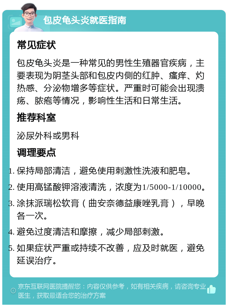 包皮龟头炎就医指南 常见症状 包皮龟头炎是一种常见的男性生殖器官疾病，主要表现为阴茎头部和包皮内侧的红肿、瘙痒、灼热感、分泌物增多等症状。严重时可能会出现溃疡、脓疱等情况，影响性生活和日常生活。 推荐科室 泌尿外科或男科 调理要点 保持局部清洁，避免使用刺激性洗液和肥皂。 使用高锰酸钾溶液清洗，浓度为1/5000-1/10000。 涂抹派瑞松软膏（曲安奈德益康唑乳膏），早晚各一次。 避免过度清洁和摩擦，减少局部刺激。 如果症状严重或持续不改善，应及时就医，避免延误治疗。