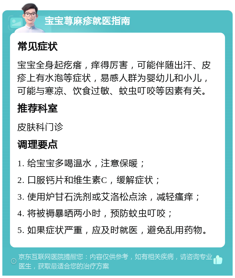 宝宝荨麻疹就医指南 常见症状 宝宝全身起疙瘩，痒得厉害，可能伴随出汗、皮疹上有水泡等症状，易感人群为婴幼儿和小儿，可能与寒凉、饮食过敏、蚊虫叮咬等因素有关。 推荐科室 皮肤科门诊 调理要点 1. 给宝宝多喝温水，注意保暖； 2. 口服钙片和维生素C，缓解症状； 3. 使用炉甘石洗剂或艾洛松点涂，减轻瘙痒； 4. 将被褥暴晒两小时，预防蚊虫叮咬； 5. 如果症状严重，应及时就医，避免乱用药物。