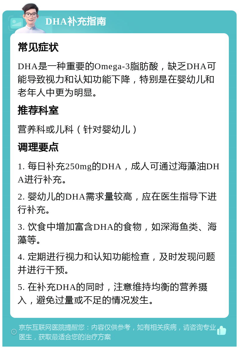 DHA补充指南 常见症状 DHA是一种重要的Omega-3脂肪酸，缺乏DHA可能导致视力和认知功能下降，特别是在婴幼儿和老年人中更为明显。 推荐科室 营养科或儿科（针对婴幼儿） 调理要点 1. 每日补充250mg的DHA，成人可通过海藻油DHA进行补充。 2. 婴幼儿的DHA需求量较高，应在医生指导下进行补充。 3. 饮食中增加富含DHA的食物，如深海鱼类、海藻等。 4. 定期进行视力和认知功能检查，及时发现问题并进行干预。 5. 在补充DHA的同时，注意维持均衡的营养摄入，避免过量或不足的情况发生。