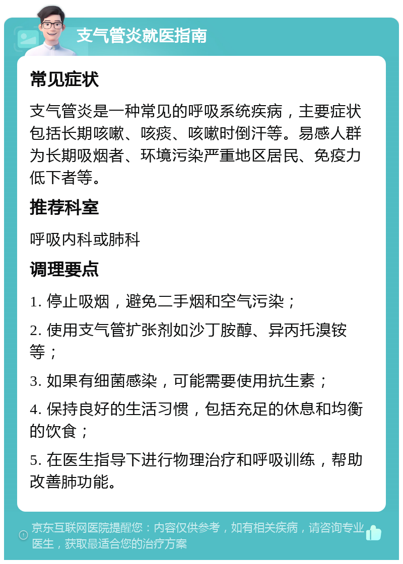 支气管炎就医指南 常见症状 支气管炎是一种常见的呼吸系统疾病，主要症状包括长期咳嗽、咳痰、咳嗽时倒汗等。易感人群为长期吸烟者、环境污染严重地区居民、免疫力低下者等。 推荐科室 呼吸内科或肺科 调理要点 1. 停止吸烟，避免二手烟和空气污染； 2. 使用支气管扩张剂如沙丁胺醇、异丙托溴铵等； 3. 如果有细菌感染，可能需要使用抗生素； 4. 保持良好的生活习惯，包括充足的休息和均衡的饮食； 5. 在医生指导下进行物理治疗和呼吸训练，帮助改善肺功能。