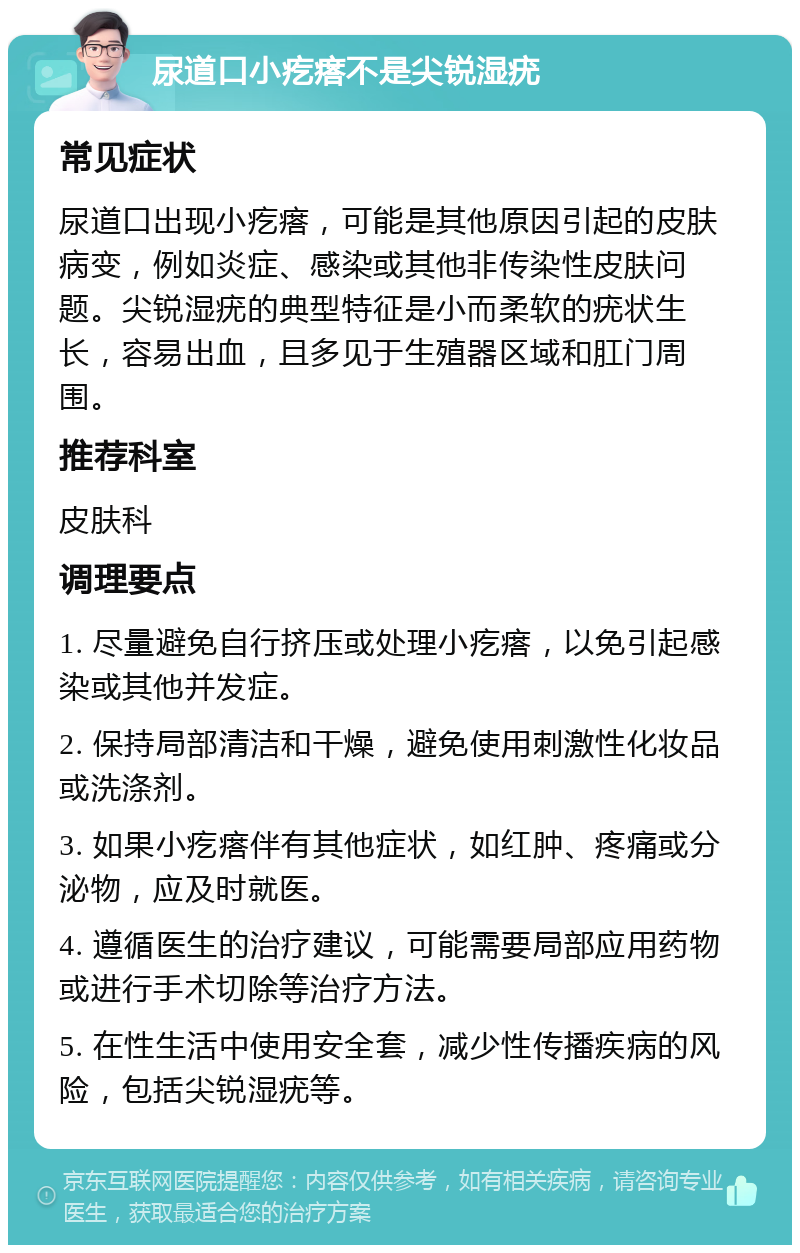 尿道口小疙瘩不是尖锐湿疣 常见症状 尿道口出现小疙瘩，可能是其他原因引起的皮肤病变，例如炎症、感染或其他非传染性皮肤问题。尖锐湿疣的典型特征是小而柔软的疣状生长，容易出血，且多见于生殖器区域和肛门周围。 推荐科室 皮肤科 调理要点 1. 尽量避免自行挤压或处理小疙瘩，以免引起感染或其他并发症。 2. 保持局部清洁和干燥，避免使用刺激性化妆品或洗涤剂。 3. 如果小疙瘩伴有其他症状，如红肿、疼痛或分泌物，应及时就医。 4. 遵循医生的治疗建议，可能需要局部应用药物或进行手术切除等治疗方法。 5. 在性生活中使用安全套，减少性传播疾病的风险，包括尖锐湿疣等。