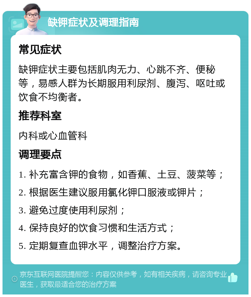 缺钾症状及调理指南 常见症状 缺钾症状主要包括肌肉无力、心跳不齐、便秘等，易感人群为长期服用利尿剂、腹泻、呕吐或饮食不均衡者。 推荐科室 内科或心血管科 调理要点 1. 补充富含钾的食物，如香蕉、土豆、菠菜等； 2. 根据医生建议服用氯化钾口服液或钾片； 3. 避免过度使用利尿剂； 4. 保持良好的饮食习惯和生活方式； 5. 定期复查血钾水平，调整治疗方案。