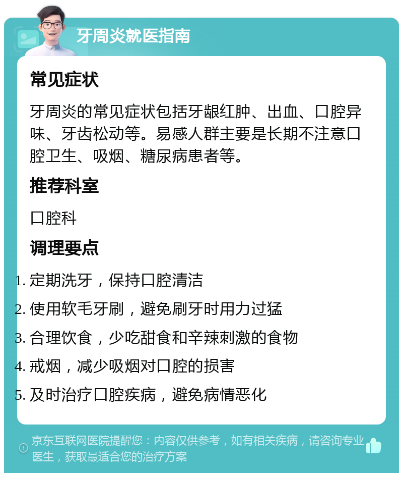 牙周炎就医指南 常见症状 牙周炎的常见症状包括牙龈红肿、出血、口腔异味、牙齿松动等。易感人群主要是长期不注意口腔卫生、吸烟、糖尿病患者等。 推荐科室 口腔科 调理要点 定期洗牙，保持口腔清洁 使用软毛牙刷，避免刷牙时用力过猛 合理饮食，少吃甜食和辛辣刺激的食物 戒烟，减少吸烟对口腔的损害 及时治疗口腔疾病，避免病情恶化